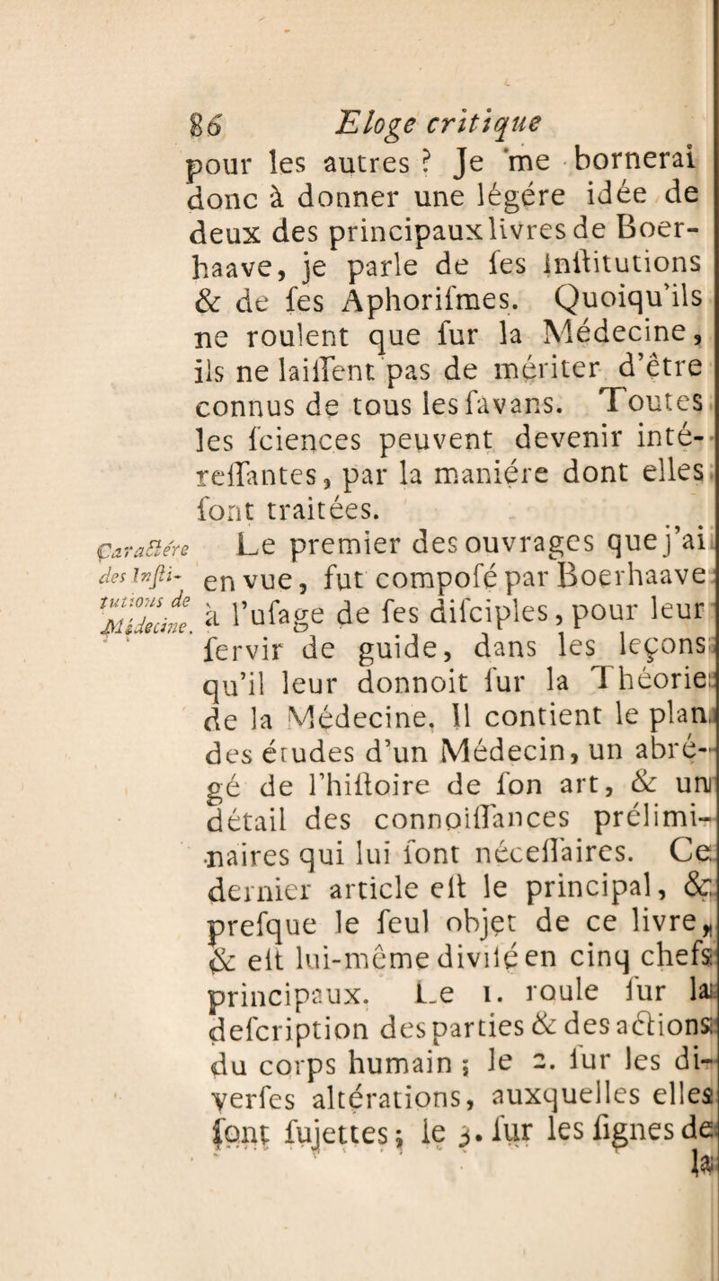ù ÇaraElére des Injïi- îutious de Médecine. Eloge critique pour les autres ? Je me bornerai donc à donner une légère idée de deux des principaux livres de Boer- haave, je parle de les Inftitutions & de fes Aphorifmes. Quoiqu'ils ne roulent que fur la Médecine, ils ne laiflent pas de mériter d’être connus de tous lesfavans. Toutes les fcienc.es peuvent devenir inté- reliantes, par la manière dont elles font traitées. Le premier des ouvrages que j’ai en vue 3 fut compofé par Boerhaave à l’ufage de fes difciples, pour leur fervir de guide, dans les leçons; qu’il leur donnoit fur la 1 héorie: de la Médecine. 11 contient le plan, des érudes d’un Médecin, un abré¬ gé de l’hifloire de fon art, & uni détail des connoiffances prélimi¬ naires qui lui font nécellaires. Ce dernier article eft le principal, & prefque le feul objet de ce livre * & elt lui-même divilé en cinq chefs principaux. Le î. roule fur lai defcription des parties & desaétionse du corps humain ; le 2. iur les di~ yerfes altérations, auxquelles elles font fujettes; le 3. fur lesfignesd© 19