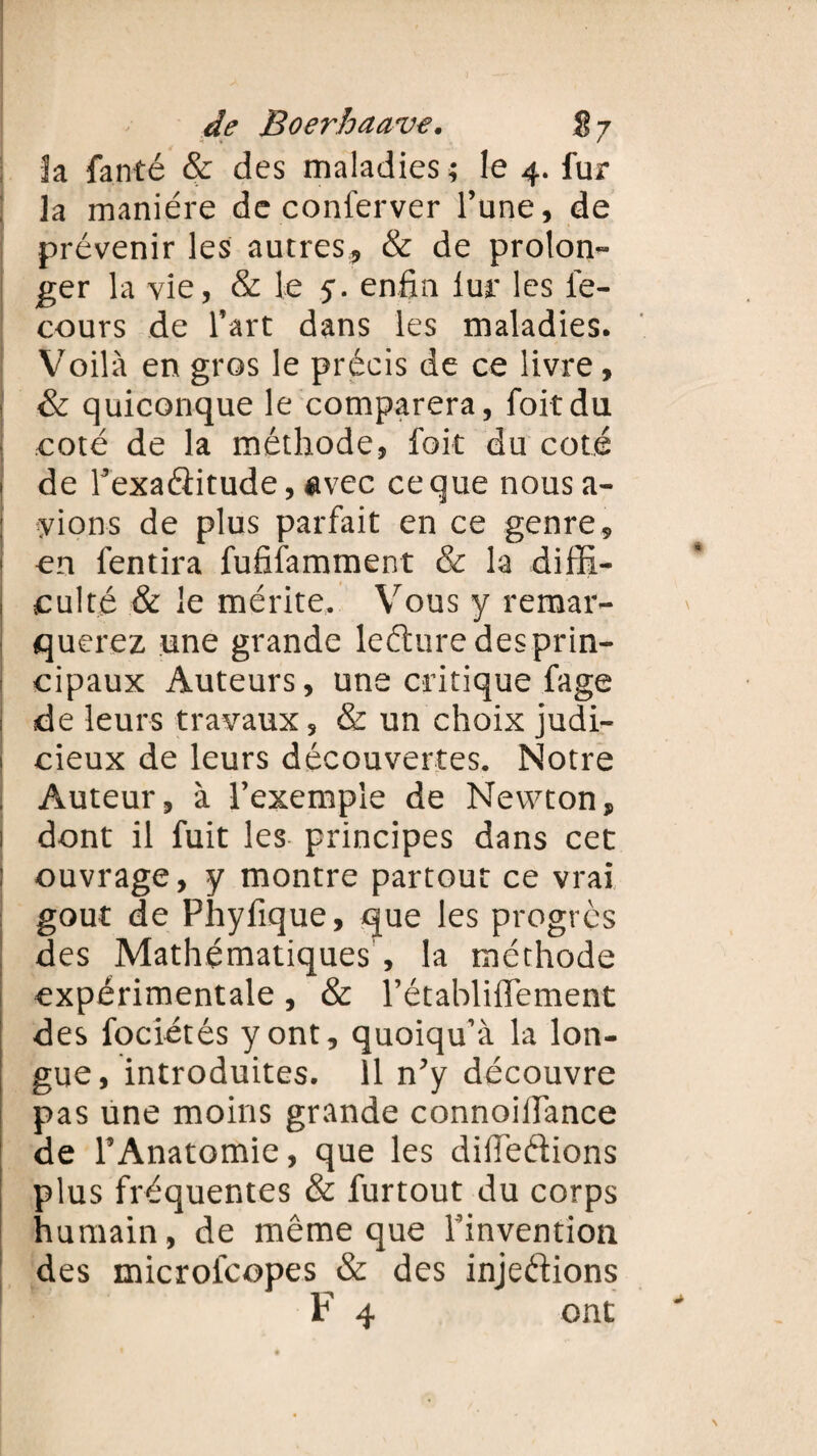 la fanté & des maladies ; le 4. fur la manière de conferver l’une, de prévenir les autres, & de prolon¬ ger la vie, & le 5. enfin iur les le- cours de l’art dans les maladies. Voilà en gros le précis de ce livre, & quiconque le comparera, foitdu • coté de la méthode, fait du coté ! de l’exaéîitude, avec ce que nous a- ; yions de plus parfait en ce genre, i en fendra fufifamment & la diffi- 1 culte & le mérite. Vous y remar¬ querez une grande leéhire des prin¬ cipaux Auteurs, une critique fage ; de leurs travaux, & un choix judi- 1 cieux de leurs découvertes. Notre , Auteur, à l’exemple de Newton, i dont il fuit les principes dans cet i ouvrage, y montre partout ce vrai goût de Phyfique, que les progrès des Mathématiques , la méthode expérimentale, & l’établiflement des fociétés y ont, quoiqu’à la lon¬ gue, introduites. 11 n’y découvre pas une moins grande connoifiance de l’Anatomie, que les difieftions plus fréquentes & furtout du corps humain, de même que l’invention des microfcopes & des injeéiions