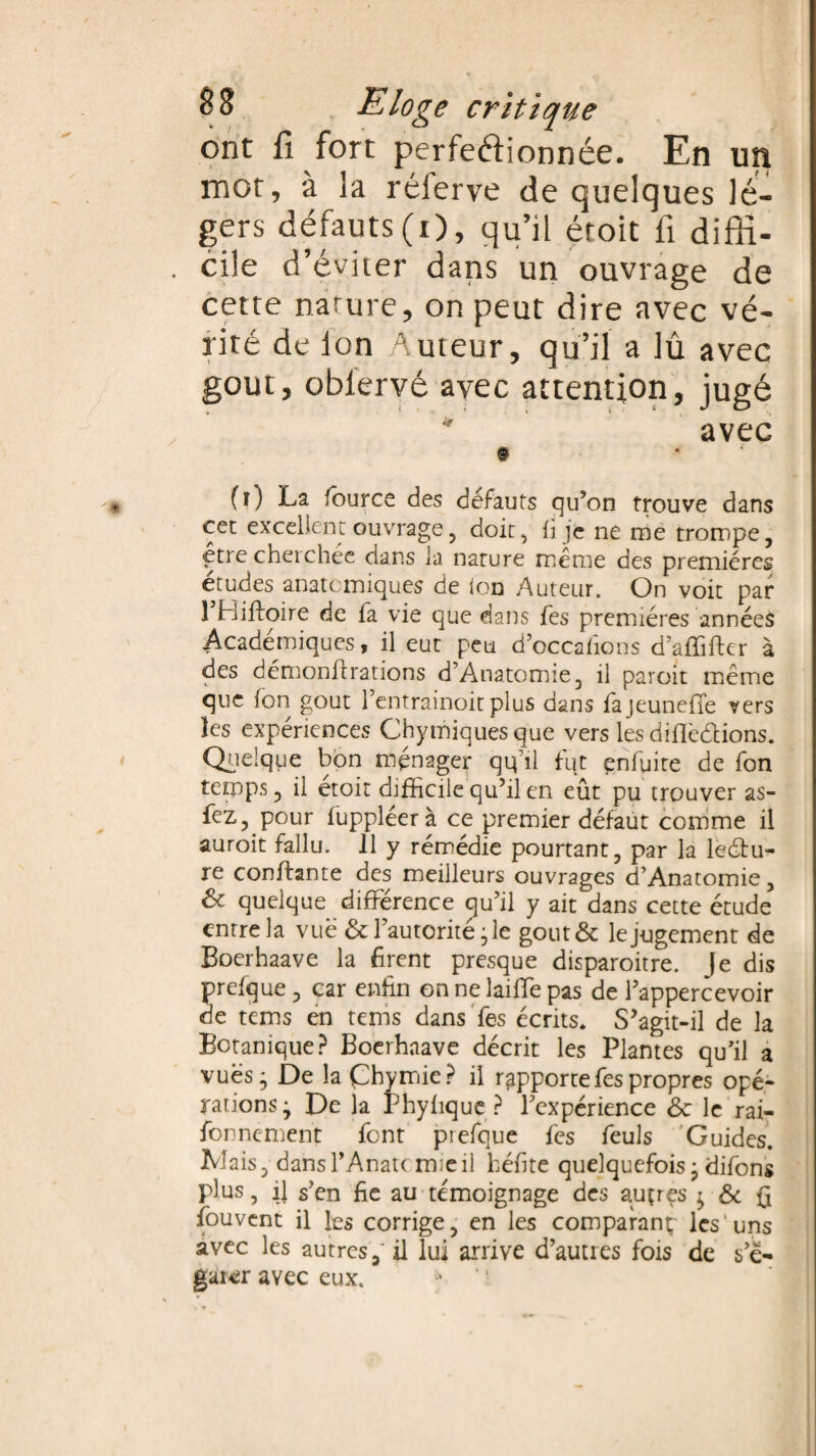 ont fi fort perfectionnée. En un mot, à la réferve de quelques lé¬ gers défauts(i), qu’il étoit fi diffi¬ cile d’éviter dans un ouvrage de cette nature, on peut dire avec vé¬ rité de Ion Auteur, qu’il a lû avec goût, oblervé avec attention, jugé * avec © fî) La fource des défauts qu’on trouve dans cet excellent ouvrage, doit, fi je ne me trompe, çtre cherchée dans la nature même des premières études anatomiques de ton Auteur. On voit par 1 Bifioire de fa vie que dans fes premières années Académiques, il eut peu d’occafîons d’affifter à des démonitrations d’Anatomie, il paroit meme que ton goût l’entrainoit plus dans fajeunefTe vers les expériences Chymiquesque vers les difiè&ions. Quelque bon ménager qtfil fut enfuite de fon temps, il étoit difficile qu’il en eût pu trouver as- fez, pour fuppléer à ce premier défaut comme il auroit fallu. 11 y rémédie pourtant, par la lectu¬ re confiante des meilleurs ouvrages d’Anatomie, 6e quelque différence qu’il y ait dans cette étude entre la vue 6e l’autorité - le goût 6c le jugement de Boerhaave la firent presque disparoitre. Je dis prefque, car enfin on ne laiffe pas de l’appercevoir de tems en ternis dans fes écrits. S’agit-il de la Botanique? Boerhaave décrit les Plantes qu’il a vues; De la Çhymie ? il rapporte fes propres opé¬ rations; De la Phyfique ? l’expérience 6e le rai- fonnement font prefque fes feuls Guides. Liais, dansl’Anatc mie il béfite quelquefois; difons plus, fi s’en fie au témoignage des auçres ; 6e fi fouvent il les corrige, en les comparant; les uns avec les autres, il lui arrive d’autres fois de s’é¬ garer avec eux.