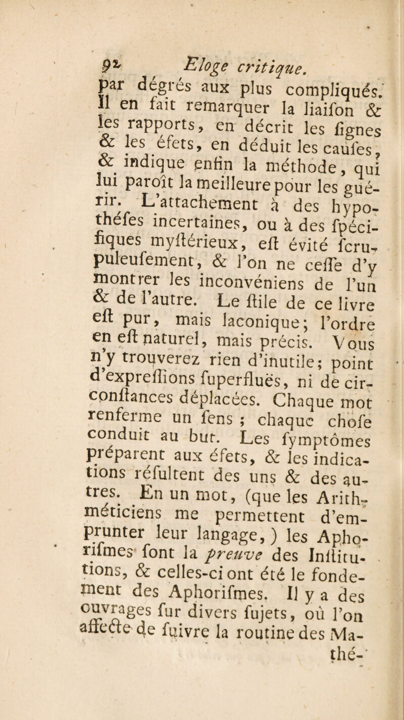 par dégrés aux plus compliqués. 11 en fait remarquer la liaifon & les rapports, en décrit les lignes & les efets, en déduit les caules & indique enfin la méthode, qui lui paroît la meilleure pour les gué- r[r; L attachement à des hypo- thefes incertaines, ou à des fpéci- iiques myfîérieux, eft évité feru- puleufement, & l'on ne cefTe d’v înontier Jes inconvéniens de l’un & de 1 autre. Le Hile de ce livre eft pur, mais laconique; l’ordre en eft naturel, mais précis. Vous n’y trouverez rien d’inutile; point d expreilions fuperflues, ni de cir- conltances déplacées. Chaque mot renferme un fens ; chaque chofe conduit au bur. Les fymptômes préparent aux éfets, & les indica¬ tions réfultent des uns & des au¬ tres. En un mot, (que les Arith- me permettent d’em¬ prunter leur langage,) les Apho- rilmes font la preuve des Inilitu- tions, & celles-ci ont été le fonde¬ ment des Aphorifmes. Il y a des °®.vj.a,ges fur divers fujets, où l’on afiecte de fttivre la routine des Ma- thé-’