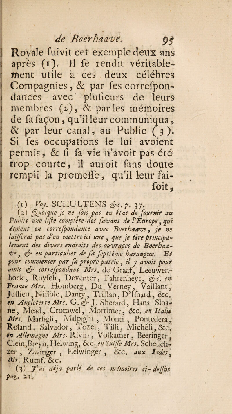 1 Royale fuivit cet exemple deux ans 3 après (i). 11 fe rendit véritable- | ment utile à ces deux célébrés » Compagnies, & par fes correfpon- i dances avec plufieurs de leurs i membres (i), & parles mémoires 1 de fa façon, qu’il leur communiqua, S & par leur canal, au Public ( 3 ). : Si fes occupations le lui avoient c permis» & fi fa vie n’avoit pas été :: trop courte, il auroit fans doute 1 rempli la promeffe, qu’il leur fai- foit, I ; (1) Vay. SCHULTENS &c. p. 37. (2) Quoique je ne fois pas en état de fournir au Vu'olic une lifte complète des favans de l'Europe, qui étoient en correfpondance avec Boerhaave > je ne | laijferai pas d'en mettre ici une , que je tire principe s lement des divers endroits des ouvrages de Boerhaa- 1 ve, & en particulier de fa feptiéme harangue. Et j pour commencer par fa propre patrie, il y avoit pouf \ amis & correjpondans Mrs. de Graaf, Leeuwen-* t hoek, Ruyfch, Deventer, Fahrenheyt, <&c. en France Mrs. Homberg, Du Verney, Vaillant, Juffieu, Ni (Tôle, Danty , Triftan, D’Ifnard, &c. t en Angleterre Mrs, G. <& J. Sherard, Hans Sloa* 1 ne, Mead, Cromwel, Mortimer, ôcc. en Italie f Mrs. Marligli, Malpighi , Monti , Pontedera, 1 Roland, Salvador, Tozei, Tilli, Michéli,6cc* | en Allemagne Mrs- Rivin , Volkamer, Beeringer, . Clein,Br<yn, Helwing, ôcc. en Suijfe Mrs♦ Scheuch-» zer , Zwingcr , Felwinger , Ôcc. aux Indes i Mr. Rumf. &c. (3) fai déjà parlé de ces mémoires ci - dejfus | 2.W