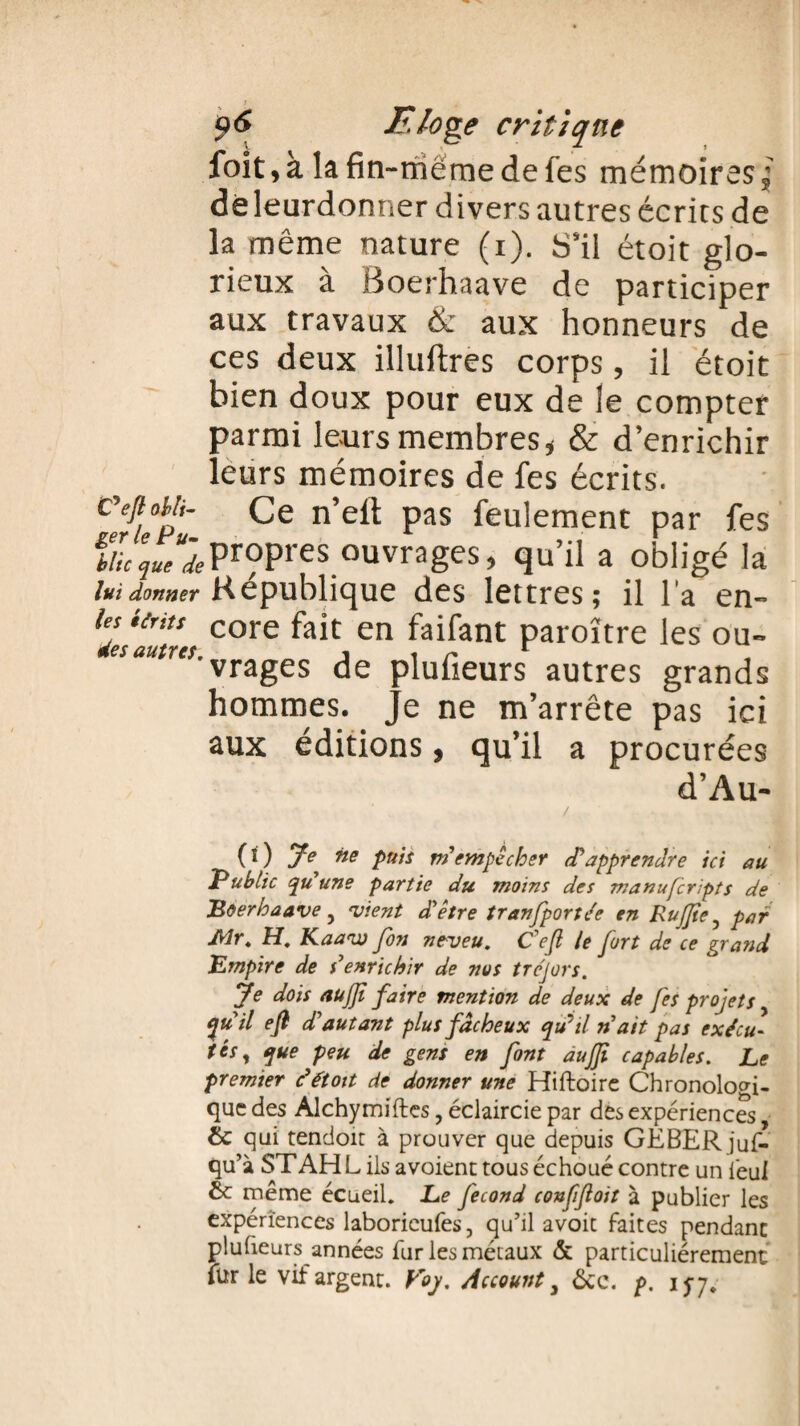 foit,à lafin-rriëmedefes mémoires,• dé leurdonner divers autres écrits de la même nature (i). S’il étoit glo¬ rieux a Boerhaave de participer aux travaux & aux honneurs de ces deux illuftres corps, il étoit bien doux pour eux de le compter parmi leurs membres* & d’enrichir leurs mémoires de fes écrits. Ceftotlt- Ce n’elt pas feulement par fes f//Vpropres ouvrages, qu’il a obligé la lui donner République des lettres ; il l'a en- les unis core fajt en faifant paroïtre les ou- vrages de pluüeurs autres grands hommes. Je ne m’arrête pas ici aux éditions, qu’il a procurées d’Au- / (0 E ne puis m'empêcher d'apprendre ici au Public qu’une partie du moins des manufcripts de Boerhaave y vient d’être tran[portée en RuJJte, par Air. H. Kaaw fon neveu. C’eft le fort de ce grand Empire de s’enrichir de nos tréjors. Je dois aujji faire mention de deux de fes projets qu’il efi d’autant plus fâcheux qdil n’ait pas exécu¬ tés, que peu de gens en font aujji capables. Le premier c’étoit de donner une Hiftoire Chronologi¬ que des Alchymiftes, éclaircie par des expériences, & qui tendoir à prouver que depuis GEBER juf- qu’à ST AH L ils avoient tous échoué contre un iéul 6c même écueil. Le fécond confjloit à publier les expériences laborieufes, qu’il avoic faites pendant pluheurs années fur les métaux & particuliérement fur le vif argent. Voy. Account 3 ôcc. p. 15-7.