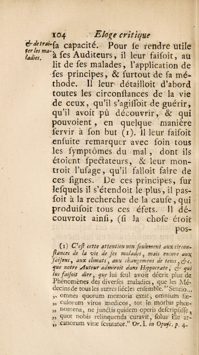 ïc>4 •' Elo%e critique é’Jetrm-fa capacité. Pour le rendre utile ladies™* à fes Auditeurs, il leur faifoit, au lit de fes malades, l’application de fes principes, & furtout de fa mé¬ thode. 11 leur* détailloit d’abord toutes les circonftances de la vie de ceux, qu’il s’agilloit de guérir, qu’il avoit pû découvrir, & qui pouvoient, en quelque manière fervir à fon but (i). il leur faifoit enfuite remarquer avec foin tous les fymptômes du mal , dont ils étoient fpeftateurs, & leur mon- troit l’ufage, qu’il falloir faire de ces fignes. De ces principes, fur lefquels il s’étendoit le plus, il pas- foit à la recherche de la caufe, qui produifoit tous ces éfets. 11 dé- couvroit ainlî, (fi la chofe étoit pos- (i) C^efi cette attention non feulement aux circon¬ fiances de la 'vie de Jes malades 3 mais encore au\ Jaijens7 aux climats , aux chavgemens de tems^&c. f ue notre Auteur admiroit dans Hippocrate, & qui lui fai/oit dire ^ que lui feul avoir décrit plus de Phénomènes des diverfes maladies, que les Mé¬ decins de tous les autres liéclcs enfemble. ?,Sentio... omnes quorum memoria extat, omnium fx- 5j culorum viros medicos, toc in morbis phœ- 3, nomena, ne jundis quidem operis defcriphlFe, 3, quot nobis relinquenda curavit, folus ille ar-