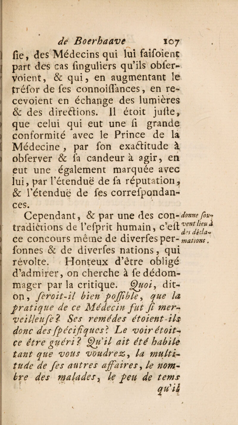 I de Boerhaave 107 i fie, des Médecins qui lui faifoient [ part des cas finguliers qu’ils obier- f yoient, & qui, en augmentant le tréfor de fes connoiflances, en re- * cevoient en échange des lumières 1 & des directions. Il étoit julte, > que celui qui eut une ü grande \ conformité avec le Prince de la [ Médecine, par fon exactitude à > obferver & fa candeur à agir, en > eut une également marquée avec lui, par l’étendue de fa réputation, & l’étendue de fes correfpondan- ces. Cependant, & par une des con-donnefou* I traditions de l’efprit humain, c’eftjf^^^ > ce concours même de diverfes per-mations, ï fonnes & de diverfes nations, qui r révolte. Honteux d’être obligé d’admirer, on cherche à fe dédom¬ mager par la critique. Quoi, dit- on, feroit-il bien poffble, que la pratique de ce Médecin fut Ji mer- veilleufe? Ses remèdes ét oient-ils donc des fpécifiqucst Le voir étoit-* çe être guéri? Qu il ait été habile tant que vous voudrez,, la multi¬ tude de fes autres affaires, le nom¬ bre des malades, le Peu de tems qu U