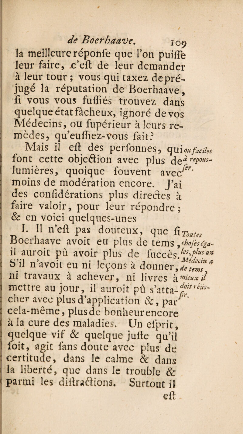 la meilleure réponfe que l’on puilTe leur faire, .c’eft de leur demander à leur tour ; vous qui taxez de pré¬ jugé la réputation de Boerhaave, fi vous vous fu filés trouvez dans quelque état fâcheux, ignoré de vos Médecins, ou fupérieur à leurs re¬ mèdes, qu’eulïiez-vous fait? Mais il eft des perfonnes, qui ou faciles i font cette objedion avec plus de* remous* [ lumières, quoique fouvent avec^r' : moins de modération encore. J’ai { des coniîdérations plus direéles à ; faire valoir, pour leur répondre; > & en voici quelques-unes I. Il n’eft pas douteux, que fiToutes :! Boerhaave avoit eu plus de tems ,chofiS(g*- i il auroit pû avoir plus de luccès}es>Plusmi : S’il n’avoit eu ni leçons à donner,**^”* I ni travaux à achever, ni livres kmieux>t i mettre au jour, il auroit pû s’atta-^ : cher avec plus d’application &, par * ; cela-même, plusde bonheurencore i: à la cure des maladies. Un efprit , » quelque vif & quelque jufte qu’il I l'oit, agit fans doute avec plus de : certitude, dans le calme & dans : la liberté, que dans le trouble & 1 parmi les diltra&ions. Surtout il