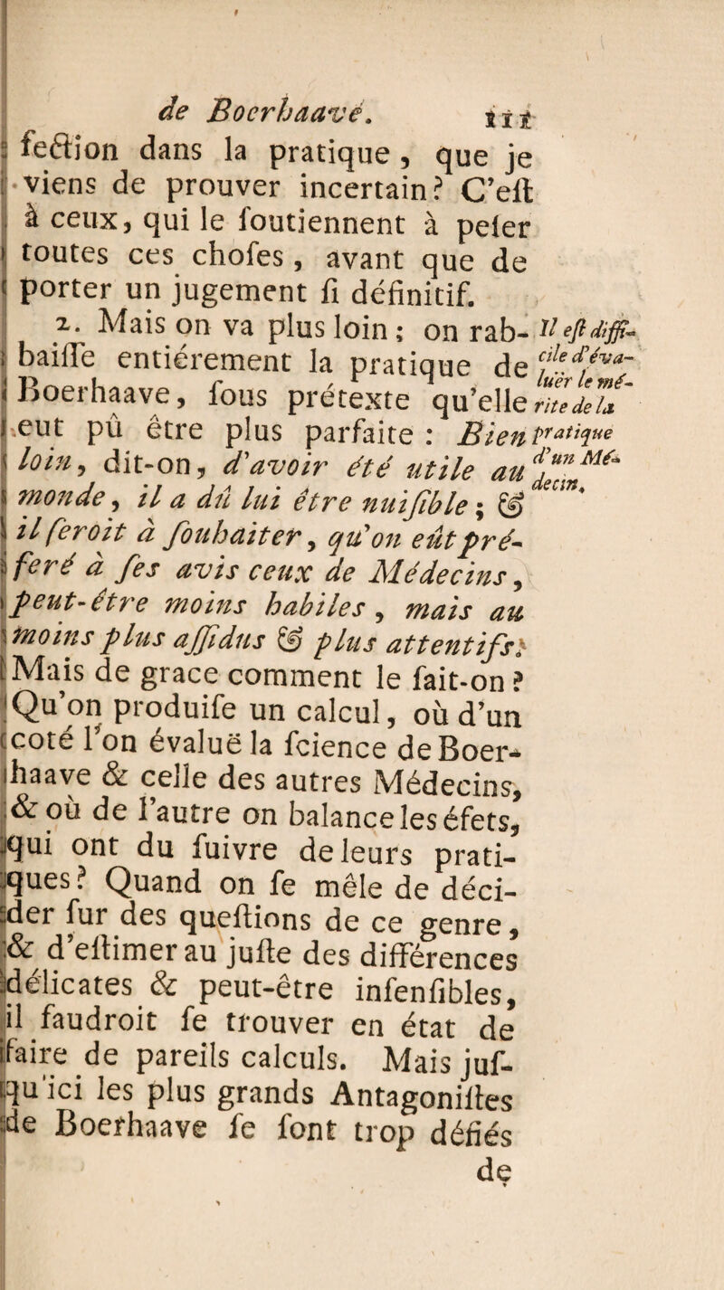 : feftion dans la pratique, que je : viens de prouver incertain? C’ell à ceux, qui le l'outiennent à peler i toutes ces chofes, avant que de < porter un jugement fi définitif. x. Mais on va plus loin ; on rab- VeftSffi- : bailfe entièrement la pratique de fe//va; ! Boerhaave, fous prétexte qu’elle rZÏu' j.eut pû être plus parfaite : Bientrativ,e [loi», dit-on, d'avoir été utile audd™nm‘ s monde, il a dû lui être nuifible ; \ H feroit à fouhaiter, qu'on eûtpré- j feré a fes avis ceux de Médecins, \peut-être moins habiles, mais au \moinsplusajjidns & plus attentifs} [ Mais de grâce comment le fait-on ? 'Qu’on produife un calcul, où d’un tcoté l’on évalue la fcience deBoer- ihaave & cede des autres Médecins, l&où de l’autre on balance les éfets, ^qui ont du fuivre de leurs prat¬ iques ? Quand on fe mêle de déci- jder fur des queftions de ce genre, d eltimer au jufte des différences Bélicates & peut-être infenfibles, il faudroit fe trouver en état de faire de pareils calculs. Mais juf- cqu'ici les plus grands Antagonilles :de Boerhaave fe font trop défiés de