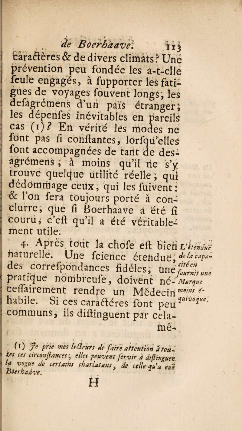 ■> « ‘ 'H -y de Boeth/zave'.  ' n% caractères & de divers climats? Une prévention peu fondée les à-t-elle feule engagés, à fupporter les fati¬ gues de voyages fouventlongs,les defagrémens d’un païs étranger J les dépenfeS inévitables en pareils cas (i)? En vérité les modes ne font pas fi confiantes, lorfqvi’elles font accompagnées de tarit de deS- ngrémens , à moins qu’il rie s’y trouve quelque utilité réelle ; qui dédommagé ceüx, qui les fuivent: & l’on fera toujours porté à con- clurre, que fi Boerhaave à été fi courüj c’eft qu’il a été véritable^ i ment utile: 4- Apres tout la chofe efi Bien JJ étendue I naturelle. Une fcience étendue, de la capa- des correfpondances fidèles; ünéf'H ■ ■ PratIC[ue nombreufe, doivent né-Marque : ceifairement rendre un Médeciri'*^ ^ i habile. Si ces caraftéres font péri**™**'*’ ^ communs3 ils dillinguent par cela- fnê- \ * * t - (0 Je prie mes le Meurs de faire attention a tou- } Ÿ* ces circ°nft*”ces ^ elles peuvent fervir à diflwguer. « la vogue de ter tains charlatans 3 de celle au a eus 'i Bûerhadve. . 2 H