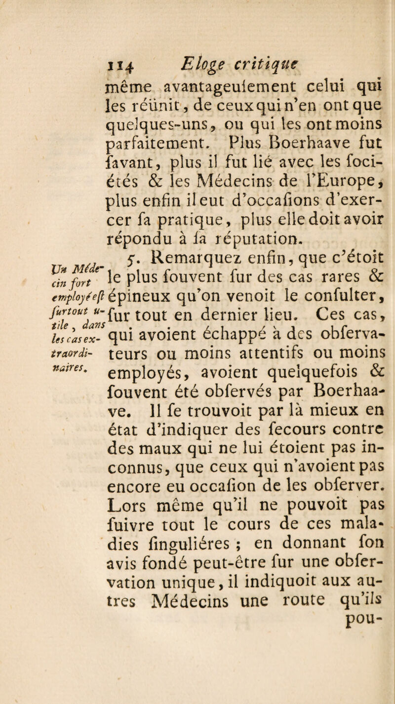 même avantageuiement celui qui les réünitjde ceux qui n’en ont que quelques-uns, ou qui les ont moins parfaitement. Plus Boerhaave fut favant, plus il fut lié avec les foci- étés & les Médecins de l’Europe, plus enfin il eut d’occafions d’exer¬ cer fa pratique, plus elle doit avoir répondu à la réputation. S- Remarquez enfin, que c’étoit aVz fort€ Ie plus fouvent fur des cas rares & empioyéeftépineux qu’on venoit le confulter, jttrtout u-fur tout en dernier lieu. Ces cas, UcasfJ-qui avoient échappé k des obferva- traordi- teurs ou moins attentifs ou moins naires* employés, avoient quelquefois & fouvent été obfervés par Boerhaa¬ ve. 11 fe trouvoit par là mieux en état d’indiquer des fecours contre des maux qui ne lui étoient pas in¬ connus, que ceux qui n’avoientpas encore eu occalion de les obferver. Lors même qu’il ne pouvoit pas fuivre tout le cours de ces mala¬ dies finguliéres ; en donnant fon avis fondé peut-être fur une obfer- vation unique, il indiquoit aux au¬ tres Médecins une route qu’ils pou-