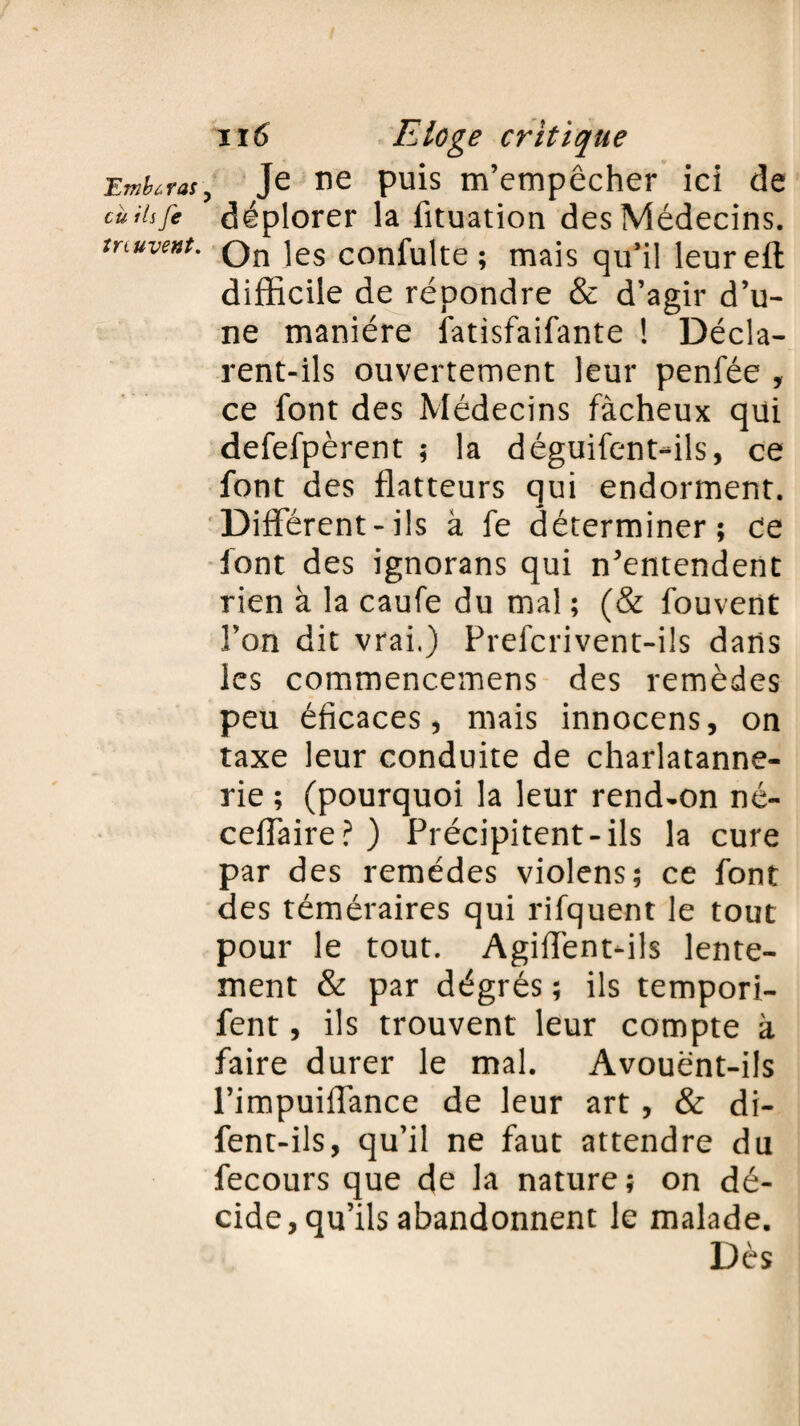 Umbù ras eu ils fe tnuvent. il6 Eloge critique Je ne puis m’empêcher ici de déplorer la fituation des Médecins. On les confulte ; mais qu’il leureft difficile de répondre & d’agir d’u¬ ne manière latisfaifante ! Décla¬ rent-ils ouvertement leur penfée , ce font des Médecins fâcheux qui defefpèrent ; la déguifent-ils, ce font des flatteurs qui endorment. Different-ils à fe déterminer; de font des ignorans qui n’entendent rien à la caufe du mal ; (& fouvent l’on dit vrai.) Prefcrivent-ils dans les commencemens des remèdes peu éficaces, mais innocens, on taxe leur conduite de charlatanne- rie ; (pourquoi la leur rend-on né- ceffaire?) Précipitent-ils la cure par des remèdes violens; ce font des téméraires qui rifquent le tout pour le tout. Agiffent-ils lente¬ ment & par dégrés ; ils tempori- fent, ils trouvent leur compte à faire durer le mal. Avouent-ils l’impuiffance de leur art , & di- fent-ils, qu’il ne faut attendre du fecours que de la nature ; on dé¬ cide, qu’ils abandonnent le malade. Dès