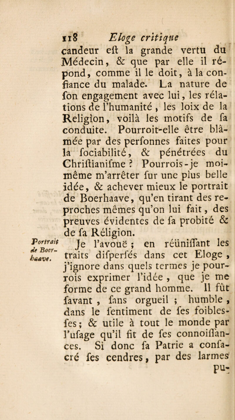 Portrait de Boer- haAve. ix8 Eloge critique candeur eft la grande vertu du Médecin, & que par elle il ré¬ pond, comme il le doit, à la con¬ fiance du malade. La nature de fon engagement avec lui, les réla- tions de l’humanité , les loix de la Religion, voilà les motifs de fa conduite. Pourroit-elle être blâ¬ mée par des perfonnes faites pour la fociabilité, & pénétrées du Chrifiianifme ? Pourrois-je moi- même m’arrêter fur une plus belle idée, & achever mieux le portrait de Boerhaave, qu’en tirant des re¬ proches mêmes qu’on lui fait, des preuves évidentes de fa probité & de fa Religion. Je l’avouë ; en réunifiant les traits difperfés dans cet Eloge , j’ignore dans quels termes je pour- rois exprimer l’idée , que je me forme de ce grand homme. 11 fût favant , fans orgueil ; humble , dans le fentiment de fes foibles- fes; & utile à tout le monde par Fufage qu’il fit de fes connoifian- ces. Si donc fa Patrie a confa- cré fes cendres, par des larmes