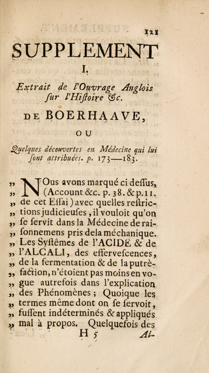 X%1 SUPPLEMENT I. Extrait de l'Ouvrage AngLois fur l’Hijioire &c. de BOERHAAVE, O u Quelques découvertes en. Médecine qui lui font attribuées. p, 173—183. « V TOus avons marqué ci delîus, » JL\| (Account &c. p. 38.&p.n. „ de cet Elfai) avec quelles reftric- ,, tionsjudicieufes, il vouloit qu’on »» fe fervit dans la Médecine de rai- v lonnemens pris delà méchanique. ,, Les Syltêmes de P ACIDE & de j, l’ALCALI, des effervefcences, „ de là fermentation & de laputrè- „ faérion,n’étoient pas moins en vo- „ gue autrefois dans l’explication „ des Phénomènes ; Quoique les „ termes même dont on fe fervoit. fuiient indeterirunes & appliqués mal à propos. Quelquefois des H s AL-