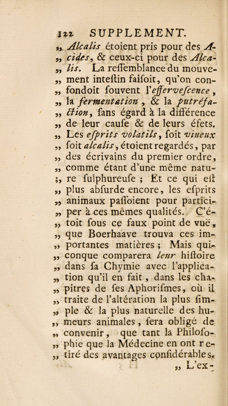 », Alcalis étoient pris pour des A- ,, eide s, & ceux-ci pour des Alca- 3, lis. La reffemblance du mouve- „ ment inteftin faifoit, qu’on con- „ fondoit fouvent X effervefcence, ,t la fermentation , & la putréfa- 33 ttion3 fans égard à la différence 33 de leur caufe & de leurs éfets. j, Les efprits volatils, foit vineux 33 foittf/ftf/i.r,étoientregardés, par 33 des écrivains du premier ordre, „ comme étant d’une même natu- re fulphureufe ; Et ce qui elt „ plus abfurde encore, les efprits „ animaux paffoient pour partici- „ per à ces mêmes qualités. C’é- 33 toit fous ce faux point de vue, „ que Boerhaave trouva ces im- », portantes matières ; Mais qui- ,, conque comparera leur hiftoire ,3 dans fa Chymie avec l’applica- „ tion qu’il en fait , dans les cha- „ pitres de fes Aphorifmes, où il „ traite de l’altération la plus fim- „ pie & la plus naturelle des hu- „ meurs animales, fera obligé de „ convenir, que tant la Philofo- ph ie que la Médecine en ont re- „ tiré des avantages confidérables. L’ex- »