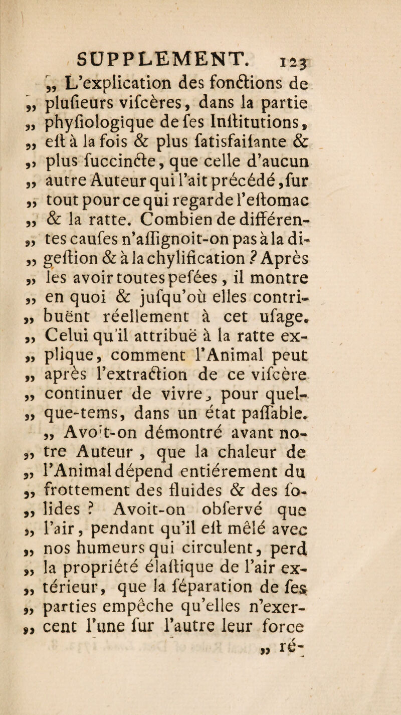 „ L’explication des fondions de „ plufieurs vifcères, dans la partie „ phyfiologique defes Inllitutions, „ ellàlafois & plus fatisfailante & ,, plus fuccinéte, que celle d’aucun „ autre Auteur qui l’ait précédé ,fur „ tout pour ce qui regarde l’eltomac „ & la ratte. Combien de différen- „ tes caufes n’affignoit-on pasàla di- „ geftion & à la chylification ? Après „ les avoir toutes pefées, il montre ,, en quoi & jufqu’où elles contri- „ buënt réellement à cet ufage. „ Celui qu’il attribue à la ratte ex- „ plique, comment l’Animal peut „ après l’extraéfion de ce vifcère „ continuer de vivre,, pour quel- „ que-tems, dans un état paflable. „ Avo't-on démontré avant no- „ tre Auteur , que la chaleur de „ l’Animal dépend entièrement du ,, frottement des fluides & des lo- „ lides ? Avoit-on obl’ervé que „ l’air, pendant qu’il ell mêlé avec „ nos humeurs qui circulent, perd „ la propriété élaltique de l’air ex- „ térieur, que la féparation de fes „ parties empêche qu’elles n’exer- », cent l’une fur l’autre leur force