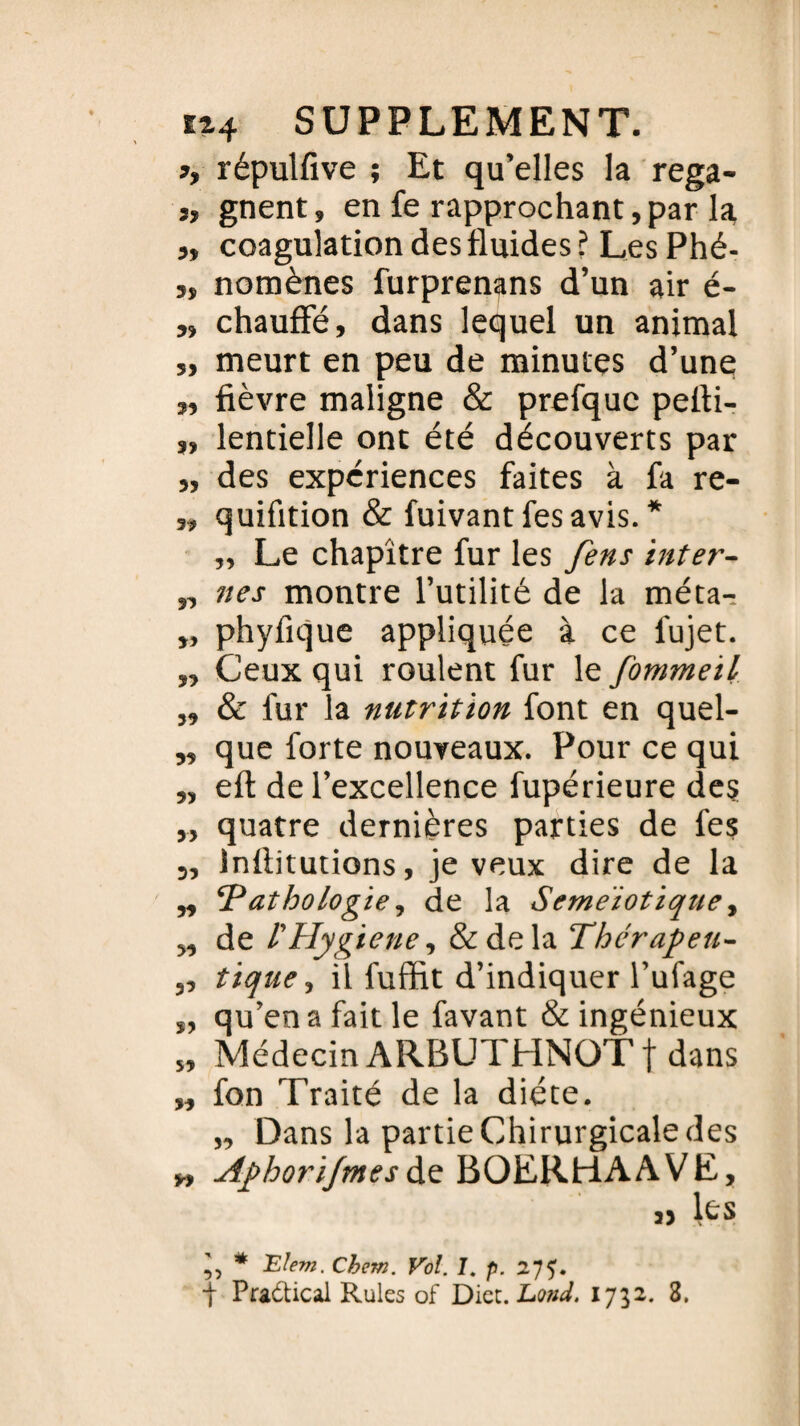 », répulfive ; Et qu’elles la rega- s, gnent, en fe rapprochant,par la ,, coagulation des fluides ? Les Phé- „ nomènes furprenans d’un air é- „ chauffé, dans lequel un animal „ meurt en peu de minutes d’une; „ fièvre maligne & prefquc pefli- „ lentielle ont été découverts par ,, des expériences faites à fa re- „ quifition & fuivantfesavis. * „ Le chapitre fur les fens inter- „ nés montre l’utilité de la méta-, „ phyfique appliquée à ce fujet. „ Ceux qui roulent fur le fommeïl „ & fur la nutrition font en quel- „ que forte nouveaux. Pour ce qui „ eft de l’excellence fupérieure des „ quatre dernières parties de fes „ Inflitutions, je veux dire de la „ ‘Pathologie, de la Seme'iotique, „ de l'Hygiène, &dela Thérapeu- „ tique, il fuffit d’indiquer l’ufage „ qu’en a fait le favant & ingénieux „ Médecin ARBUTHNOTf dans „ fon Traité de la diète. „ Dans la partie Chirurgicale des » Aphorijmesde BOERHAAVE, » * Elem. Chem. Vol. I. p. 2}j. ■f Pradbcal Rules of Dict. Eond. 1752. 3,