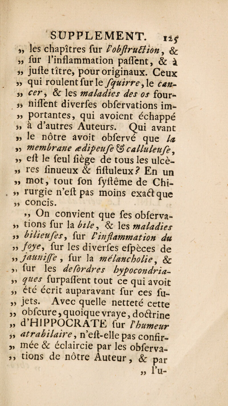 », les chapitres fur l'obflruEîion, & »> fur l’inflammation paffent, & à » jufte titre, pour originaux. Ceux »> qui roulent fur le fquirre, le can- „ cer, & Jes maladies des os four- »» tiiflent diverfes obfervations im- ,, portantes, qui avoient échappé ,, à d autres Auteurs. Qui avant », le nôtre âvoit obfervé que la. „ membrane œdipetife & calluleufe, », efl Je feul fiège de tous les ulcè- ,» res finueux & fiftuleux? En un », mot, tout fon fyttême de Chi- », rurgie n’efl: pas moins exaélque ,, concis. », On convient que fes obferva- „ tions fur la bile, & les maladies „ bilieufes, fur l'inflammation du y> f°ye> fur les diverfes efpèces de ,, jaunijfe , fur la mélancholie, & ,, fur les defordres hypocondrïa- „ ques furpafl'ent tout ce qui avoit „ été écrit auparavant fur ces fu- „ jets. Avec quelle netteté cette », obfcure,quoiquevraye,doéïrine „ d HIPPOCRATE lur T humeur „ atrabilaire, n’eft-ellepas confir- „ mée & éclaircie par les obferva- », tions de nôtre Auteur, & par »» l u-