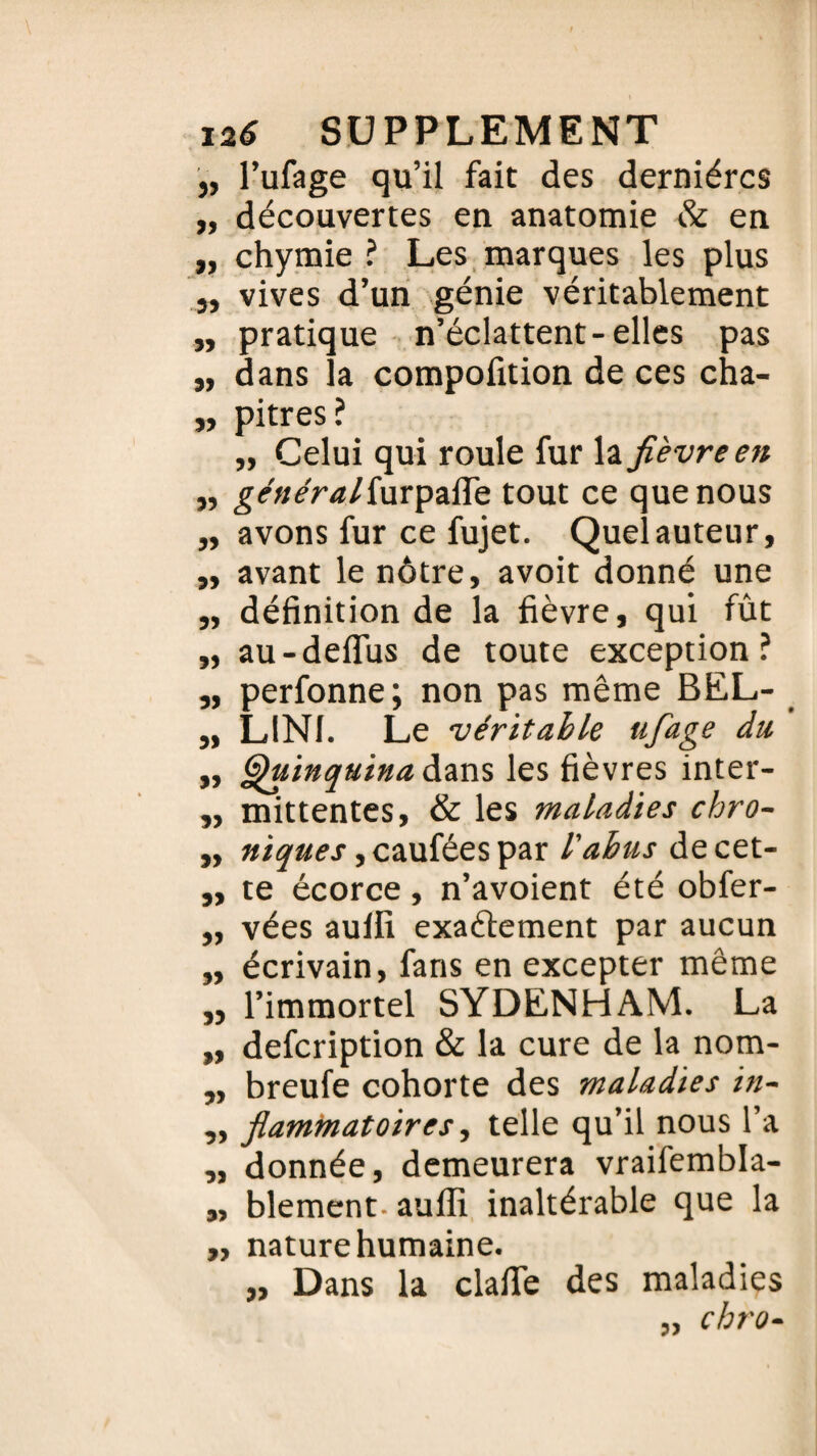 „ l’ufage qu’il fait des dernières „ découvertes en anatomie & en „ chymie ? Les marques les plus j, vives d’un génie véritablement „ pratique n’éclattent-elles pas „ dans la compofition de ces cha- „ pitres? ,, Celui qui roule fur la fièvre en „ généraliwx'pzSç. tout ce que nous ,, avons fur ce fujet. Quel auteur, „ avant le nôtre, avoit donné une „ définition de la fièvre, qui fût „ au-defïus de toute exception? „ perfonne; non pas même BEL- „ LIN1. Le véritable ufiage du. „ Quinquina dans les fièvres inter- „ mittentes, & les maladies chro- „ niques, caufées par l'abus de cet- „ te écorce, n’avoient été obfer- „ vées aulfi exaélement par aucun „ écrivain, fans en excepter même ,, l’immortel SYDENHAM. La „ defeription & la cure de la nom- „ breufe cohorte des maladies in- „ flammatoires, telle qu’il nous l’a „ donnée, demeurera vraifembla- „ blement- auffi inaltérable que la „ nature humaine. „ Dans la clafie des maladies „ chro-