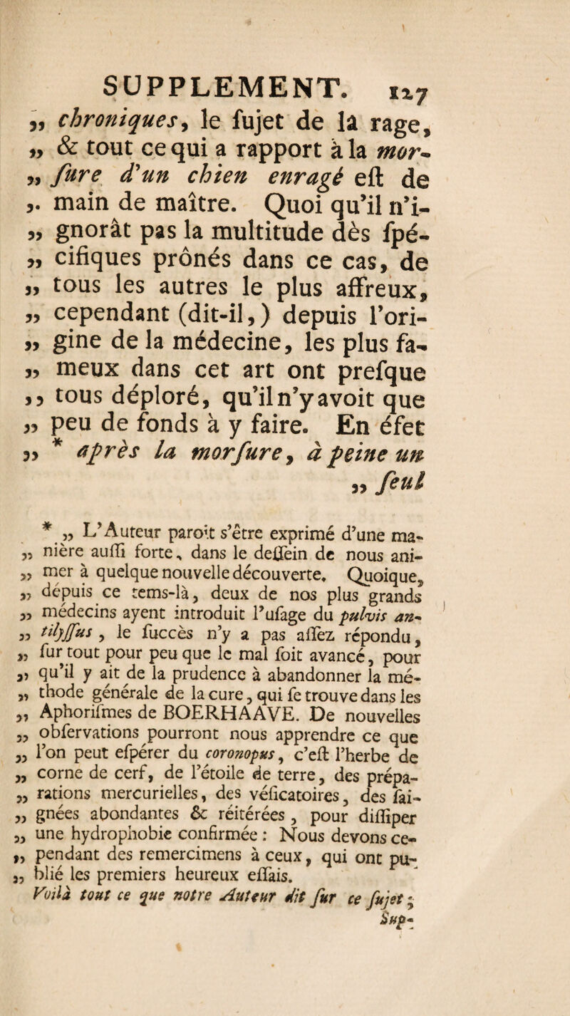 „ chroniques, le fujet de la rage, „ & tout ce qui a rapport à la mor- ,, fure d'un chien enragé efl de main de maître. Quoi qu’il n’i- „ gnorât pas la multitude dès fpé- » cifiques prônés dans ce cas, de „ tous les autres le plus affreux, „ cependant (dit-il, ) depuis l’ori- „ gine de la médecine, les plus fa- ,, meux dans cet art ont prefque ,, tous déploré, qu’il n’y avoit que „ peu de fonds à y faire. En éfet „ * après la morfure, à peine un „ feul * » L’Auteur paroit s’être exprimé d’une ma- „ nière auffi forte, dans le deffein de nous ani- » mer à quelque nouvelle découverte. Quoique, „ depuis ce tems-là, deux de nos plus grands „ médecins ayent introduit Pufage du pulvis an- „ tilyJJ'us , le fuccès n’y a pas allez répondu, „ fur tout pour peu que le mal foit avancé, pour „ qu’il y ait de la prudence à abandonner la mé- „ thode générale de la cure, qui fe trouve dans les „ Aphorilmes de BOERHAAVE. De nouvelles „ obfervations pourront nous apprendre ce que ,3 l’on peut efpérer du coronopus, c’elt l’herbe de 3, corne de cerf, de l’étoile de terre, des prépa- 3, rations mercurielles, des véficatoires, des fai- „ gnées abondantes 6c réitérées , pour diflîper 3, une hydrophobie confirmée : Nous devons ce- „ pendant des remercimens à ceux, qui ont pu- „ blié les premiers heureux effais. Vvilà tout ce %ue notre Auteur dit fur ce fujet ; ' Sup*