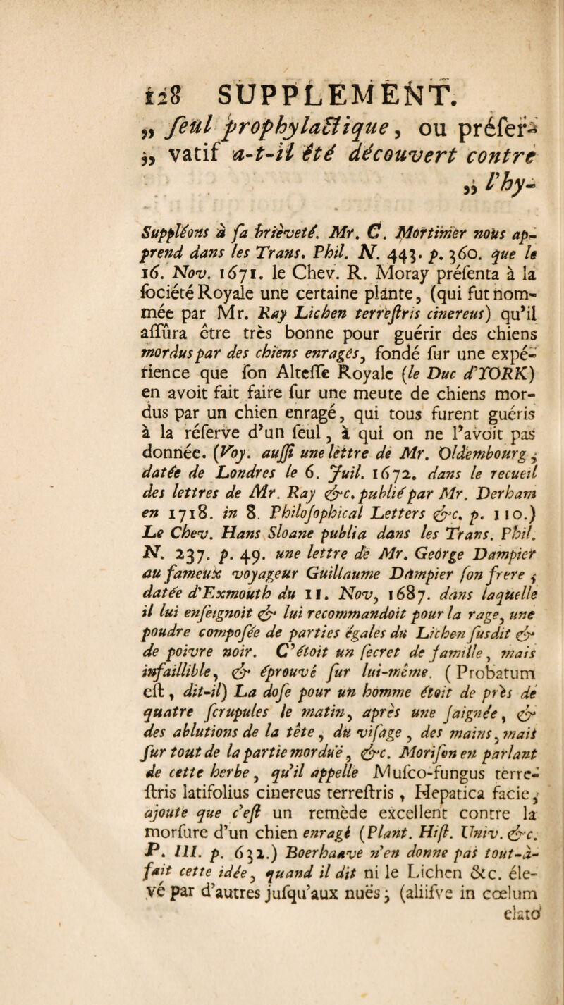 „ feul prophylactique i ou préféré vatif a-t-il été découvert contre Suppléons à fa brièveté. Mr. C. Mortimer nous ap¬ prend dans les Trans. Phil. N. 443. p. 360. ^ le 16. Nov. i6yi. le Chev. R. Moray préfenta à la fociété Royale une certaine plante, (qui fut nom¬ mée par Mr. Ray Lichen terre fins cinereus) qu’il alfûra être très bonne pour guérir des chiens mordus par des chiens enrages, fondé fur une expé¬ rience que fon Alteffe Royale (le Duc d’YORK) en avoit fait faire fur une meute de chiens mor¬ dus par un chien enragé, qui tous furent guéris à la réferve d’un feul, à qui on ne l’avoit pas donnée. (Uoy. aujfi une lettre de Mr. Oldembourg + datée de Londres le 6. Juil. 1672. dans le recueil des lettres de Mr. Ray &c. publié par Mr. Derham en 1718. in 8. Philofophical Letters &c% p. 110.) Le Chev. Hans Sloane publia dans les Trans. Phil. U. 237. p. 49 . une lettre de Mr. George Dampier au fameux voyageur Guillaume Dctmpier fonfrere j datée d'Exmouth du II. Nov, 1687. dans laquelle il lui enfetgnoit & lui recommandoit pour la rage, une poudre compofée de parties égales du Lichen fus dit & de poivre noir. CJéloit un fecret de famille, mais infaillible, <£r éprouvé fur lui-même. ( Probatum elt, dit-il) La dofe pour un homme étoit de prés de quatre fcrupules le matin, après une J a ignée, & des ablutions de la tête , du vifage , des mains, mais fur tout de la partie mordue, <&c. Morifvn en parlant de cette herbe, quil appelle Mulco-fungus terre- fbris latifolius cinercus terreftris, Mepatica fade,' ajoute que défi un remède excellent contre la morfure d’un chien enragé (Plant. Hrfi. Univ. &c. P. IU. p. 632.) Boerhaave rien donne pas tout-d- fait cette idée, quand il dit ni le Lichen &c. éle¬ vé par d’autres jufqu’aux nues y (aliifve in ccelum elatof