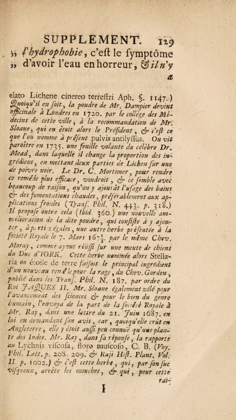 ■y, fhydrophobie, c’eft le fymptôme „ d’avoir l’eau en horreur, têilri’y a, elato Lichene cinereo terreftri Aph. §. 1147.) Quoiqu il en fait 5 la poudre de Mr. Dampier devînt officinale à Londres en 1720. par le collège des Mé¬ decins de cette ville, à la recommandation de Mri Sloane, qui en etoit alors le Préfideist, <fy défi ce que I on nomme à préfent pulvis antilyfliis. On vit paroître en 1735. une feuille volante du célèbre Dr. Mead, dans laquelle il change la proportion des in- grc die ns 5 en mettant deux parties de Lichen fur une de poivre ?wir. Le Dr. C. Mortimer y pour rendre ce remede plus efficace 5 voudroit ? ce fhnble avec beaucoup de raijon ? qu'on y ajoutât l'ufage des bains Çgy* des fomentations chaudes ? pr éjér able ment aux ap¬ plications froides (Tranf Phil. N. 443. p. 318.) il propofe outre cela [Ibid, 360.) #7/? nouvelle am- Vit duration de la dite poudre y qui confife à y ajou¬ ter^ ap.rtiy égalés, une autre herbe présentée à la fovietc Royale le 7. Mars 1671. par le même Chev. Moray , comme ay tnt reûjji fur une meute de chiens au Duc d TORK., Cette herbe nommée alors Stella’- ] ja ou etoile de Terre faijoit le principal ingrédient d'un nouveau rend le pour la rage , du Chev. Gordon , publie^ dans les Tranf. Phil. N. 187. par ordre du Roi fjlf/UES 11. Mr. Sloane également zélé pour l avancement ue.s fciences fy pour le bien du genre humain 5 P envoya de la part de la fouéiè Royale à Air. Ray, dans une lettre du 21. Juin 1687. en lui e?i demandant J un avis , car , quoiqu'elle crût en -Angleterre, elle y etoit aujjt peu connue qu’une plan¬ te des Indes. Mr. Ray , dans J a réponje ? la rapports au Lychrus vifeofa, floro mufeofo, C. B. (Voy. Phil. Lett.p. 208. 209. & Raji Hifi. Plant. Vol. U. p. \002.) fy ceft cette herbe 5 qui, par fonfuc vifqueux y arrête les mouches3 & qui, pour cette