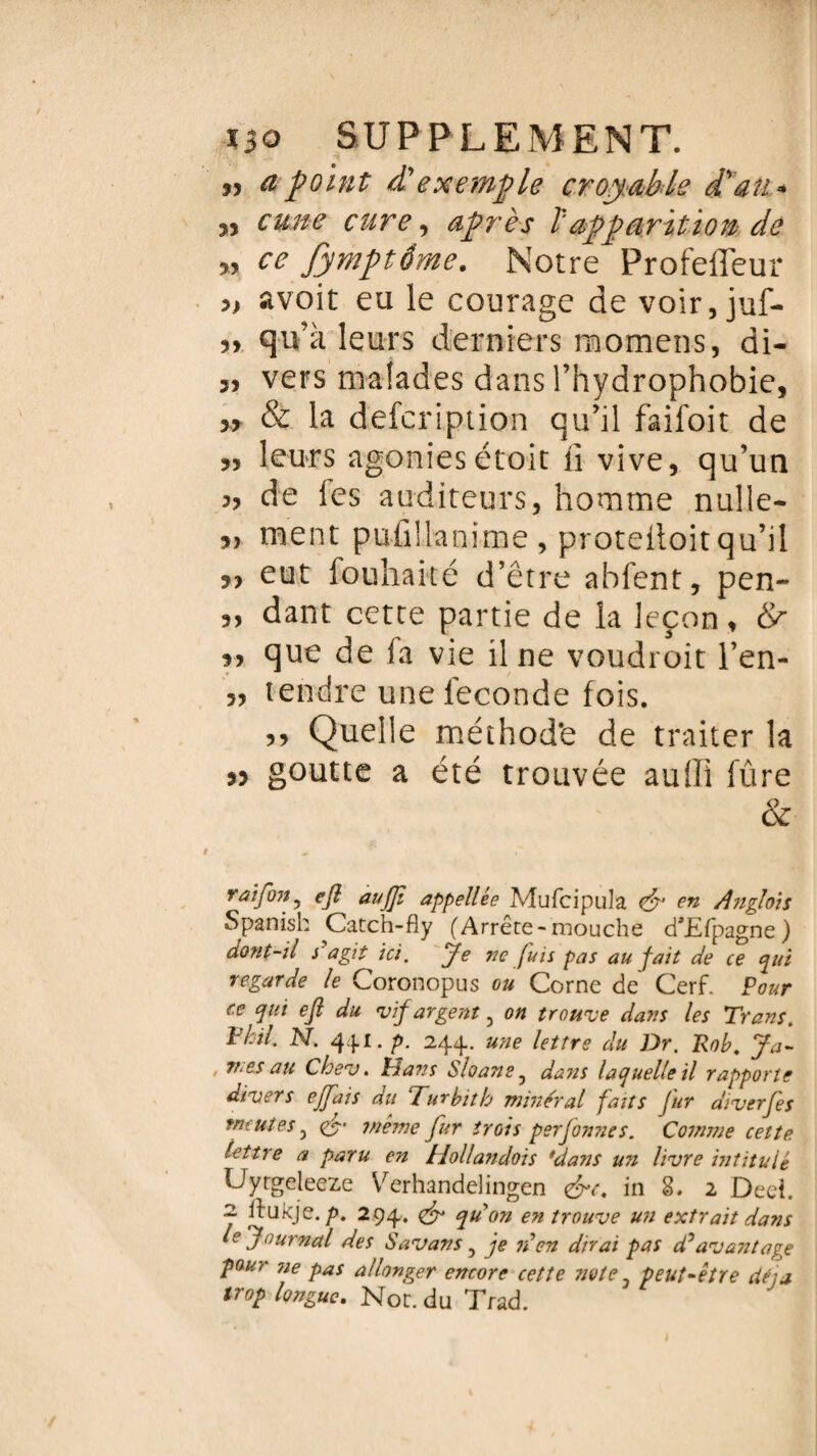 33 a point Pexemple croyable Pau-* J, cune cure, après ï'apparition de 5, ce Jymptéme. Notre Profeffeur » avoit eu le courage de voir, juf- 33 qu’a leurs derniers momens, di- 33 vers malades dans l’hydrophobie, 5, & la defcription qu’il faifoit de 3, leurs agoniesétoit li vive, qu’un 3, de les auditeurs, homme nulle- 33 ment pufiüanime, protelloit qu’il 53 eut fouhaicé d’être ahfent, pen~ 3, dant cette partie de la leçon, 8r 3, que de fa vie il ne voudroit l’en- 3, tendre une ieconde fois. 33 Quelle méthode de traiter la 33 goutte a été trouvée auffi fûre & raifon3 ejl aufjt appellée Mufcipula <&' en Anglois Spanisk Catch-fîy (Arrête-mouche d\Efpagne ) dont-il s agit ici. Je ne fuis pas au fait de ce qui regarde le Coronopus ou Corne de Cerf. Pour ce qui ejl du vif argent 3 on trouve dans les Trans. Vieil. N. 4fl. p. 244.. une lettre du Dr. Rob. Ja¬ mes au Cbev. lia??s SloanSj dans laquelle il rapporte divers effais du Turbith minéral faits fur diverfes meutes 3 & même fur trois perjonnes. Comme cette lettre a paru en Hollandoïs *da?ts un livre intitulé Uytgeleeze Verhandelingen in S. 2 Deeî. j ilukje. p. 294. <& qu'on en trouve un extrait dans le J ournal des Savons, je ré en dirai pas d’avantage pour ne pas allonger encore cette note 3 peut-être déjà trop longue. Not. du Trad.