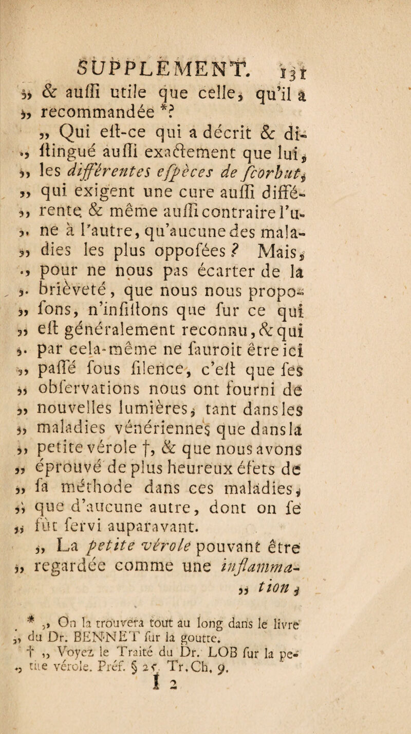 b & auffi utile que celle* qu’il a i, recommandée *? „ Qui ell-ce qui a décrit 8c di- .» Itingué auffi exactement que lui* *, les différentes efpèces de fcorbut* ,, qui exigent une cure auffi diffé- ,, rente. & même auffi contraire l’u- ?. ne à l’autre, qu’aucunedes mala- „ dies les plus oppofées ? Mais, pour ne nous pas écarter de la brièveté, que nous nous propo- ,, fons, n’infiitons que fur ce qui ell: généralement reconnu, & qui par cela-même ne fauroit être ici ,, pâlie fous filence, c’eil que lès *, obfervations nous ont fourni de „ nouvelles lumières* tant dansles *, maladies vénériennes que dansla „ petite vérole f, & que nous avons *, éprouvé de plus heureux éfets de „ fa méthode dans ces maladies* *> que d’aucune autre, dont on fe' ,, fût fervi auparavant. *, La petite vérole pouvant être *, regardée comme une inflamma- „ tion * * ,, On la trouvera tout au long dans le livré „ du Dr. BEN-NET fur la goutte, t ,> Voyez, le Traité du Dr. LOB fur la pe¬ tite vérole. Préf. § 2v. Tr.Ch, 9. î 2 ♦5