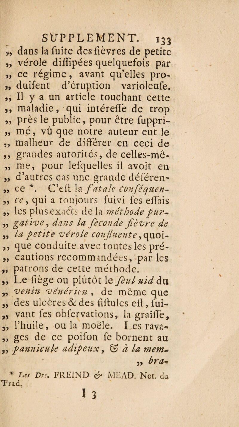 », dans la fuite des fièvres de petite ,, vérole diffipées quelquefois par „ ce régime, avant qu’elles pro- „ duifent d’éruption varioleufe. „ Il y a un article touchant cette », maladie, qui intérefle de trop „ près le public, pour être fuppri- „ mé, vû que notre auteur eut le „ malheur de différer en ceci de ,, grandes autorités, de celles-mê- „ me, pour lefquelles il avoit en „ d’autres cas une grande déféreii „ ce *. C’eft \z fatale confiéquen- „ ce, qui a toujours fuivi les elî'ais „ les plusexaéls de la méthode fur-, „ gative, dans la fécondé fièvre de „ la petite vérole confluente, quoi- ,, que conduite avec toutes les pré- „ cautions recommandées, par les „ patrons de cette méthode. ,, Le liège ou plûtôt le feul nid du ,, venin vénérien, de même que „ des ulcères & des filtules efi:, lui- „ vaut fes obiervations, la graillé, „ l’huile, ou la moële. Les rava-> „ ges de ce poifon fe bornent au ,, pannicule adipeux, & à la mem- • j, bra•. * Les Dr s* FREIN D <& MEAD. Not. du Trad.