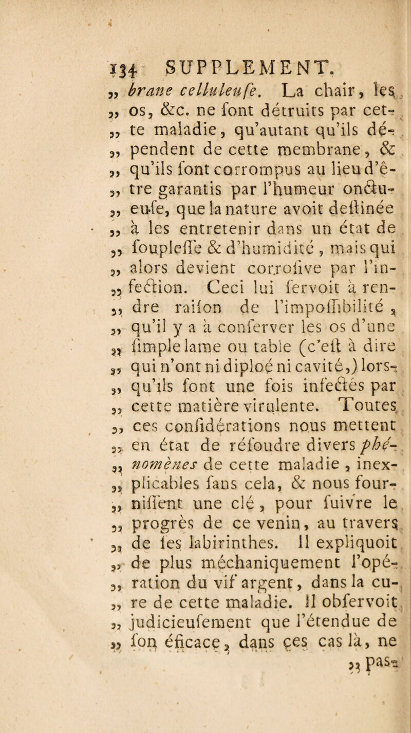 „ brane celluleufe. La chair, 2, os, &c. ne font détruits par cet» 3, te maladie, qu’autant qu’ils dé-? 2, pendent de cette membrane, & 2, qu’ils font corrompus au lieud’ê- 3, tre garantis par Thumeur onâu- 2, eu-fe, que la nature avoit dellinée 3, à les entretenir dans un état de 3, fouplefTe & d’humidité , mais qui 2, alors devient corjoiive par l’in- 23 feftion. Ceci lui fervoit k ren- 3, dre railon de Pimpoffibilité , 3, qu’il yak conferver les os d’une ,3 (impie lame ou table (c’eit à dire 2, qui n’ont ni diploé ni cavité,) lors» 2, qu’ils font une fois infeâés par 2, cette matière virulente. Toutes 2, ces confidérations nous mettent 3, en état de réfoudre divers phé- 3, nomènes de cette maladie , inex- 2, piicables fans cela, & nous four- 3, nident une clé, pour fuivre le 3, progrès de ce venin, au travers 3, de les labirinthes. 11 expliquoit 3, de plus méchaniquement l’opé- 3, ration du vif argent, dans la cu- 2, re de cette maladie. 11 obfervoit judicieufement que l’étendue de » fon éficace, dans çes cas là, ne ,, pas- * * T