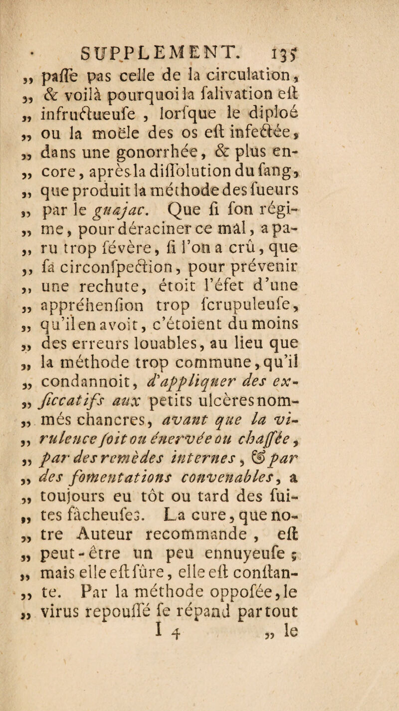 ,, pafle pas celle de la circulation, 3, & voilà pourquoi la falivation ell « infruftueufe , lorlque le dipîoé 3, ou la moele des os eft infeâée, 33 dans une gonorrhée, & plus en- „ core, aprèsladillolutiondufang, „ que produit la méthode des lueurs 3, par le guajac. Que fi fon régi- „ me, pour déraciner ce mâl, apa- „ ru trop févère, fi l’on a crû, que ,, fa circonfpeftion, pour prévenir ,, une rechute, étoit l’éfet d’une „ appréhenfion trop icrupuleufe, „ qu’il en avoir, c’étoient du moins „ des erreurs louables, au lieu que „ la méthode trop commune,qu’il „ condannoit, d'appliquer des ex- „ Jiccatifs aux petits ulcères nom- „ més chancres, avant que la vi- ,, rulence foïtou énervée ou chajfée, „ par des remèdes internes, ïêpar „ des fomentations convenables, a „ toujours eu tôt ou tard des fui¬ tes fâcheufes. La cure, queno- „ tre Auteur recommande , effc „ peut-être un peu ennuyeufe ; „ mais elle eftfûre, elleefi confian- „ te. Par la méthode oppofée,Ie „ virus repouffé fe répand partout I 4 55 lu