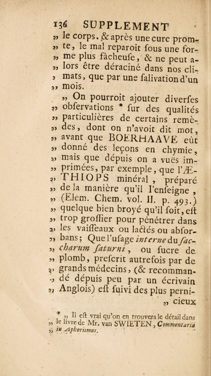 î> le corps, 4& après une cure prom- te, le mai reparoit fous une for- „ me plus fàcheule, & ne peut a- „ lors être déraciné dans nos cli- , mats, que par une falivationd’un mois. 55 On pourroit ajouter diverfes ,3 obfervations * fur des qualités 3, particulières de certains remè- 3> des, dont on n’avoit dit mot, „ avant que BOERHAAVE eût „ donné des leçons en chymie, „ mais que dépuis on a vues im- „ primées, par exemple, que l’Æ- ?» THIQPS minéral , préparé j, de ja maniéré qu’il I’enfeigne , „ (Elem. Chem. vol. II. p. 493.) „ quelque bien broyé qu’il foit, eft 3, trop groffier pour pénétrer dans a» les vaifteaux ou laéîés ou abfor- 3, bans; QueYufage interne à\ifac- ,, çharum faturni , ou fucre de „ plomb, preicrit autrefois par de ?> grands médecins, (& recomman- ., de depuis peu par un écrivain 5? Anglois) eft fuivi des plus perni- „ deux V ^ vra* qu’on en trouvera le détail dans 5, Je livre de Mr. van SWIETEN-, Comment art a m sifhorismos. ’ '