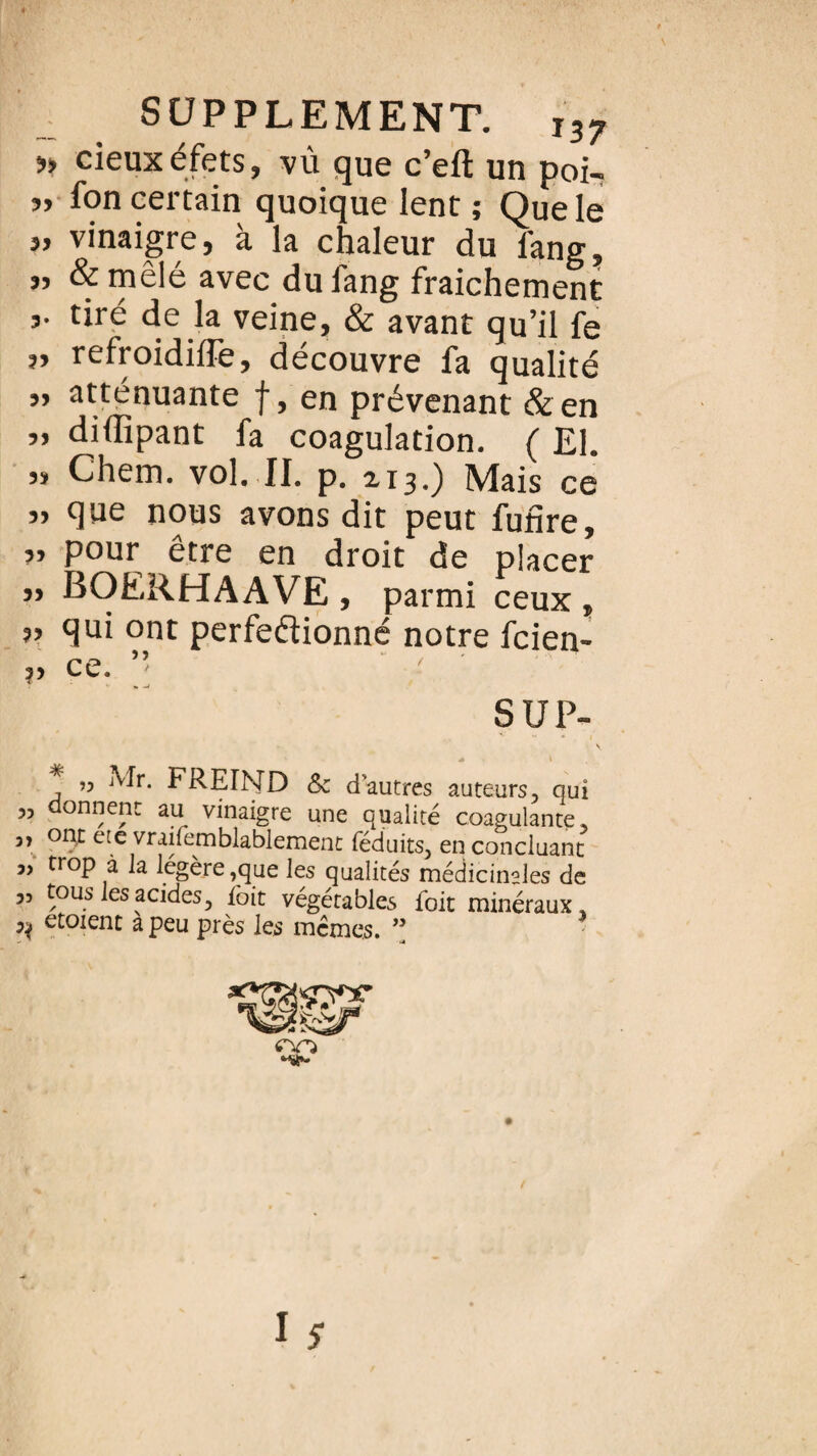 » cieuxéfets, vû que c’eft un poi- 5) fon certain quoique lent ; Que le 5> vinaigre, à la chaleur du l'ang, ” avec du fang fraichement tiré de la veine, & avant qu’il fe „ refroidiffe, découvre fa qualité „ atténuante f, en prévenant & en ,, diflipant fa coagulation. ( El. » Chem. vol. II. p. 213.) Mais ce 3> que nous avons dit peut funre, 33 pour être en droit de placer 33 BOERHAAVE , parmi ceux , 33 qui ont perfectionné notre fcien- ?3 ce. ” SUP- * ” ^r* FREIND &c d’autres auteurs 3 qui 55 onnent au vinaigre une qualité coagulante, 3, ont ete vraifemblablement féduits, en concluant j, trop à la légère,que les qualités médicinales de 3, tous les acides, ioit végétables foit minéraux, ^ etoienc a peu près les memes. ”