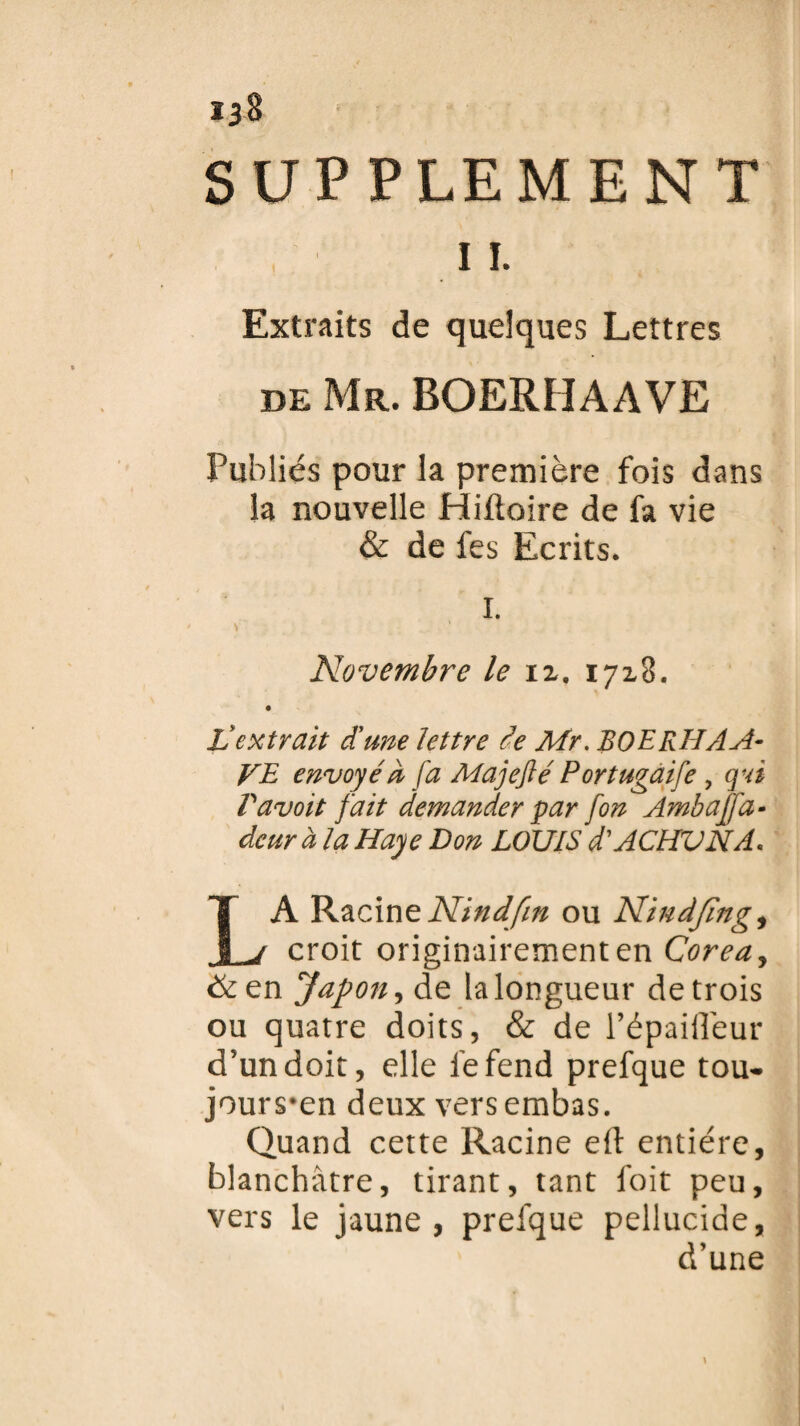 Ï38 SUPPLEMENT 11. Extraits de quelques Lettres de Mr. boerhaave Publiés pour la première fois dans la nouvelle Hiftoire de fa vie & de fes Ecrits. I. Novembre le iz. 17x8. Z extrait d'une lettre de Mr. BOERHAA- VE envoyé à fa Majeflé Portugaife , qui Pavoit fait demander par [on Ambaj'fa- dcur à la Haye Bon LOUIS d'ACHVNA. LA Racine Nindfin ou Nindjing, croit originairement en Corea, & en Japon, de la longueur de trois ou quatre doits, & de l’épaifleur d'un doit, elle fefend prefque tou- jours*en deux versembas. Quand cette Racine eft entière, blanchâtre, tirant, tant foit peu, vers le jaune, prelque pellucide, d’une