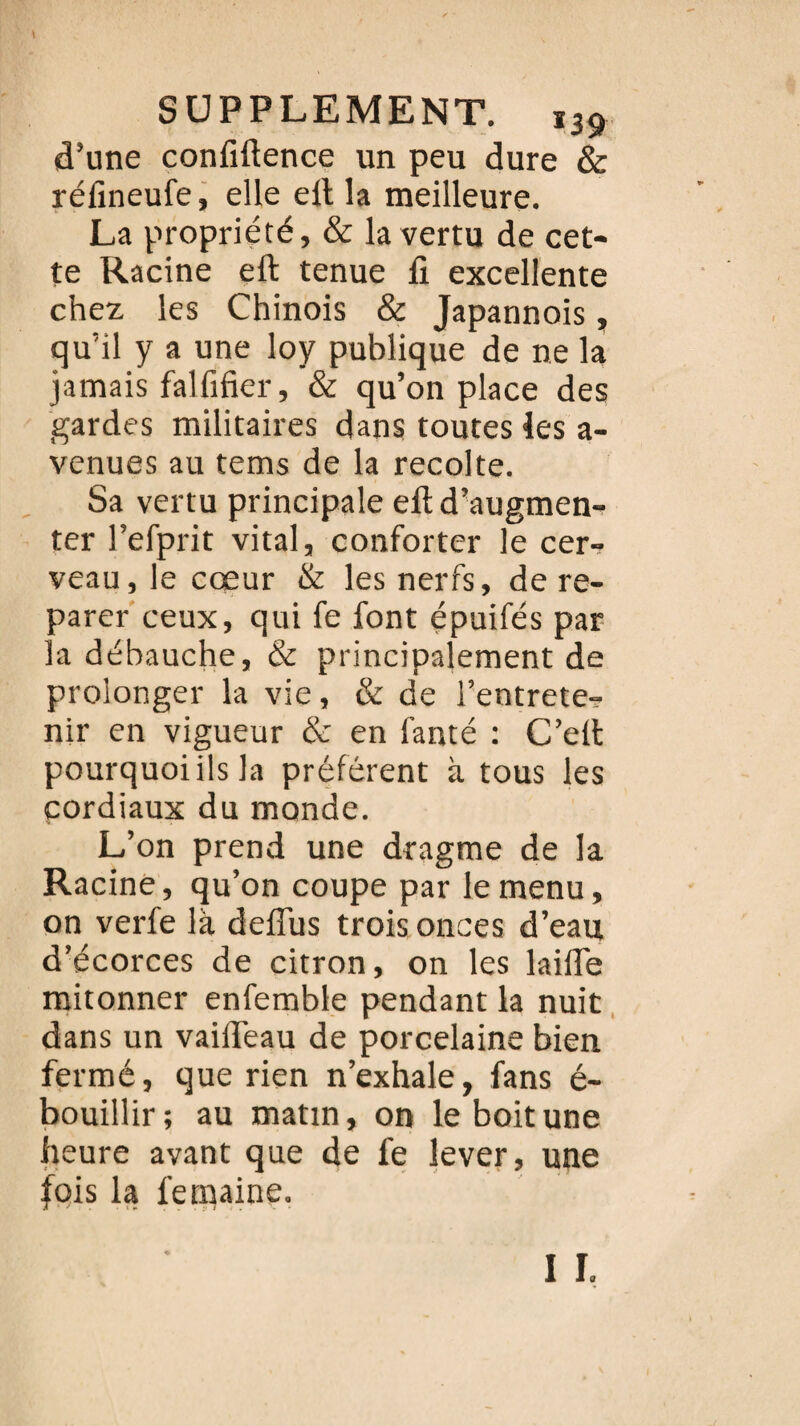 d’une confidence un peu dure & réfineufe, elle eft la meilleure. La propriété, & la vertu de cet¬ te Racine eft tenue fi excellente chez les Chinois & Japannois, qu’il y a une loy publique de ne la jamais falfifier, & qu’on place des gardes militaires dans toutes les a- venues au tems de la récolté. Sa vertu principale eft d’augmen¬ ter l’efprit vital, conforter le cer¬ veau, le cœur & les nerfs, de re¬ parer ceux, qui fe font épuifés par la débauche, & principalement de prolonger la vie, & de l’entrete¬ nir en vigueur & en fanté : C’eft pourquoi ils la préfèrent à tous les cordiaux du monde. L’on prend une dragme de la Racine, qu’on coupe par le menu, on verfe là deflus trois onces d’eau d’écorces de citron, on les laifie mitonner enfemble pendant la nuit dans un vaifteau de porcelaine bien fermé, que rien n’exhale, fans é- bouillir; au matin, on le boit une heure avant que de fe lever, une fois la fetnaine.