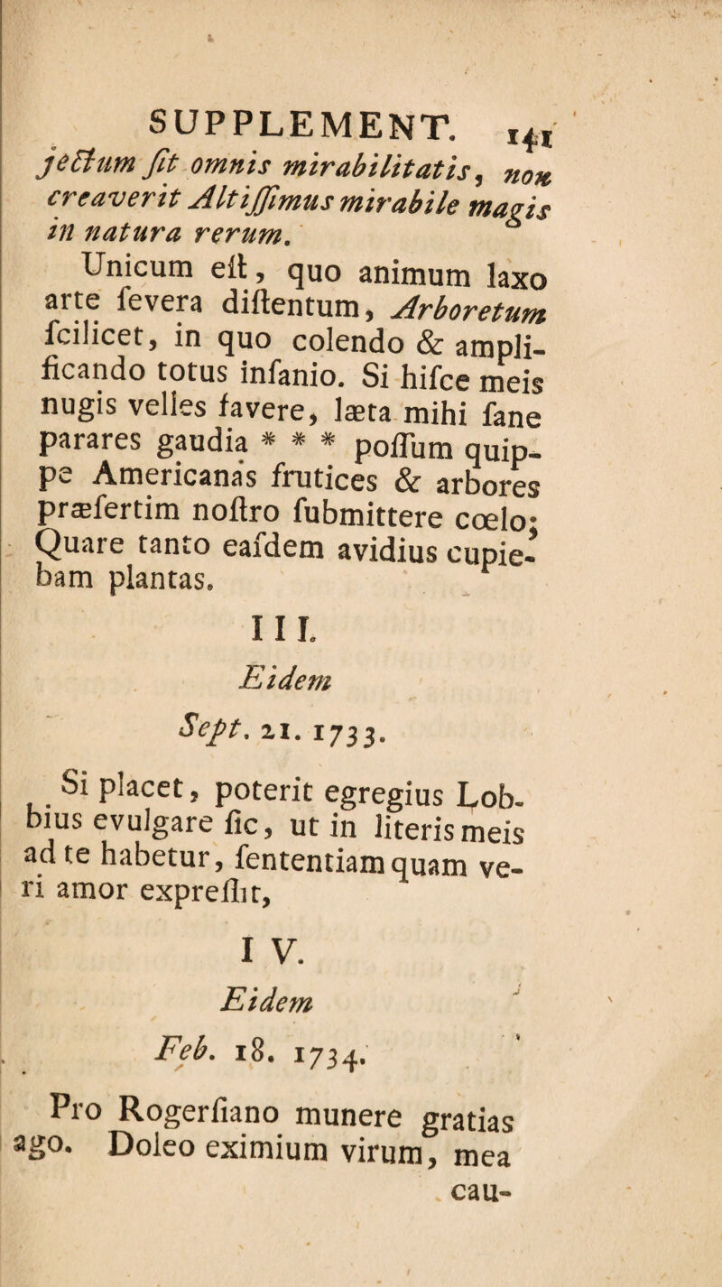 J> SUPPLEMENT. I4î je Etant fit omnis mirabilitatis, no* creaverit Altïjfimus mïrabile magis in natura rerum. Unicum elt, quo animum laxo arte fevera diftentum, Arboretum fcilicet, in quo colendo & atnpli- ficando totus infanio. Si hifce meis nugis velies favere, læta mihi fane parares gaudia * * * poffum quip- Pc Americanas frutices & arbores præfertim noftro fubmittere cœlo- Quare tanto eafdem avidius cupie- bam plantas. Eidem Sep. z1.1733. Si placet, poterit egregius Lob. bius evulgare fie, ut in literismeis ad te habetur, fententiam quam ve- ri amor exprellit, I V. Eidem Feb. 18. 1734, P10 Rogerfiano munere gratias ago. Doleo eximium virura, mea eau- I