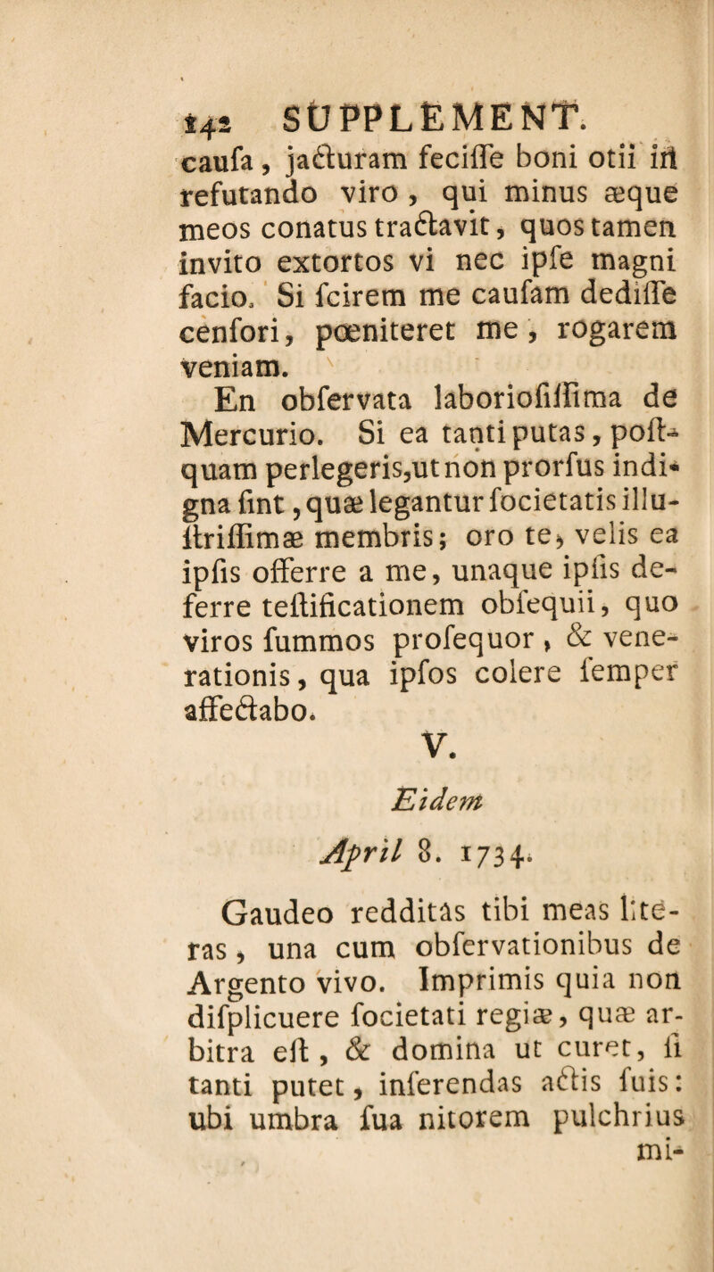 caufa, jaduram fecifle boni otii irt refutando viro , qui minus æque meos conatus tradavit, quostamen invito extortos vi nec ipfe magni facio. Si fcirem me caufam dedifle cenfori, pœniteret me , rogarem veniam. ' En obfervata laboriofiifima de Mercurio. Si ea tantiputas, poft- quam perlegeris,utnon prorfus indi¬ gna fint, quæ legantur focietatis illu- Itriffimæ membris; oro te> velis ea ipfis offerre a me, unaque ipiîs de- ferre teilificationem obiequii, quo viros fummos proiequor , & vene- rationis, qua ipfos coiere iemper afFedabo. V. Eîdcm Aprïl 8. 1734* Gaudeo redditàs tibi meas ité¬ ras , una cum obfervationibus de Argento vivo. Imprimis quia non difplicuere focietati regiæ, quæ ar¬ bitra eit, & domina ut curet, il tanti putet, inferendas adis luis: ubi umbra iua nitorem pulchrius mi-