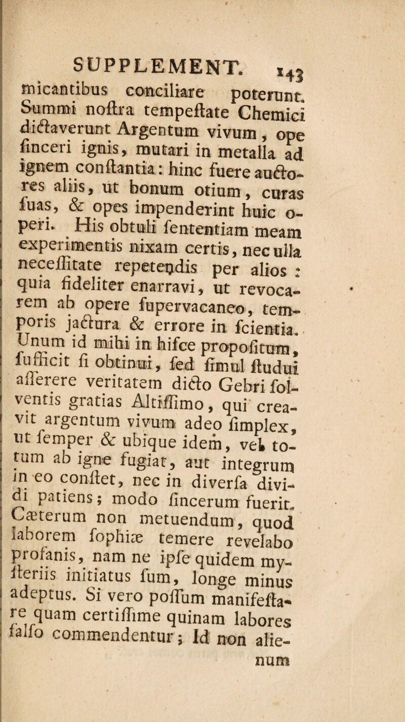 micantibus conciliare poterunt, Summi noftra tempeftate Chênaie! didaverunt Argentum vivum , ope finceri ignis, mutari in metalla ad ignem conftantia : hinc fuere audo- res aliis, ut bonum otium, curas fuas, & opes impenderint buic o- peri. His obtuli fententiam tneam expérimentas nixam certis, necuila neceflitate repeteudis per alios : quia fideiiter enarravi, ut revoca- rem ab opéré fupervacaneo, tem- poris jadura & errore in fcientia. Unum id rnihi in hifce propofitum iufficit fi obtinui, fed Lui Si anerere veritatem dido Gebri foi- ventis gratias Altiifimo, qui' crea- vit argentum vivum adeo fimplex, ut femper & ubique idem, vet to- tum ab igné fugiat, aut integrum in eo confiet, nec in diverfa divi- i patiens ; modo fincerum fuerit. Cæterum non metuendum, ouod laborem fophiæ temere revelabo profanis, nam ne ipfe quidem my- iteriis initiatus fum, longe minus adeptus. Si vero poflum manifefta- re quam certiffime quinam labores lallo commendentur ; Id non alie- num