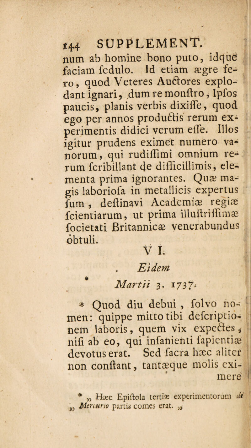 num ab homine bono puto, idquë faciam fedulo. ld etiam ægre fe- ro, quod Veteres Auftores explo- dant ignari, dum re monftro, Ipfos paucis, planis verbis dixifle, quod ego per annos produisis rerum ex- perimentis didici veruixi effe. Illos igitur prudens eximet numéro va- norum, qui rudiffimi omnium re¬ rum fcribillant de difficillimis, ele- menta prima ignorantes. Quæ ma- gis laboriofa in metallicis expertus i'um , deftinavi Academiæ regiæ fcientiarum, ut prima illuilriilimæ focietati Britannicæ venerabundus ôbtuli. V I; Eidem Mardi 3. 1737* * Quod diu debui , folvo no- men: quippe mittotibi defcriptio- nem laboris, quem vix expertes, nifi ab eo, qui infanienti lapientiæ devotus erat. Sed facra hæc aliter non confiant, tantæque molis exi- mere * „ Hæc Epiftola tertiæ experimentorum dt „ Menurto partis cornes erat. „