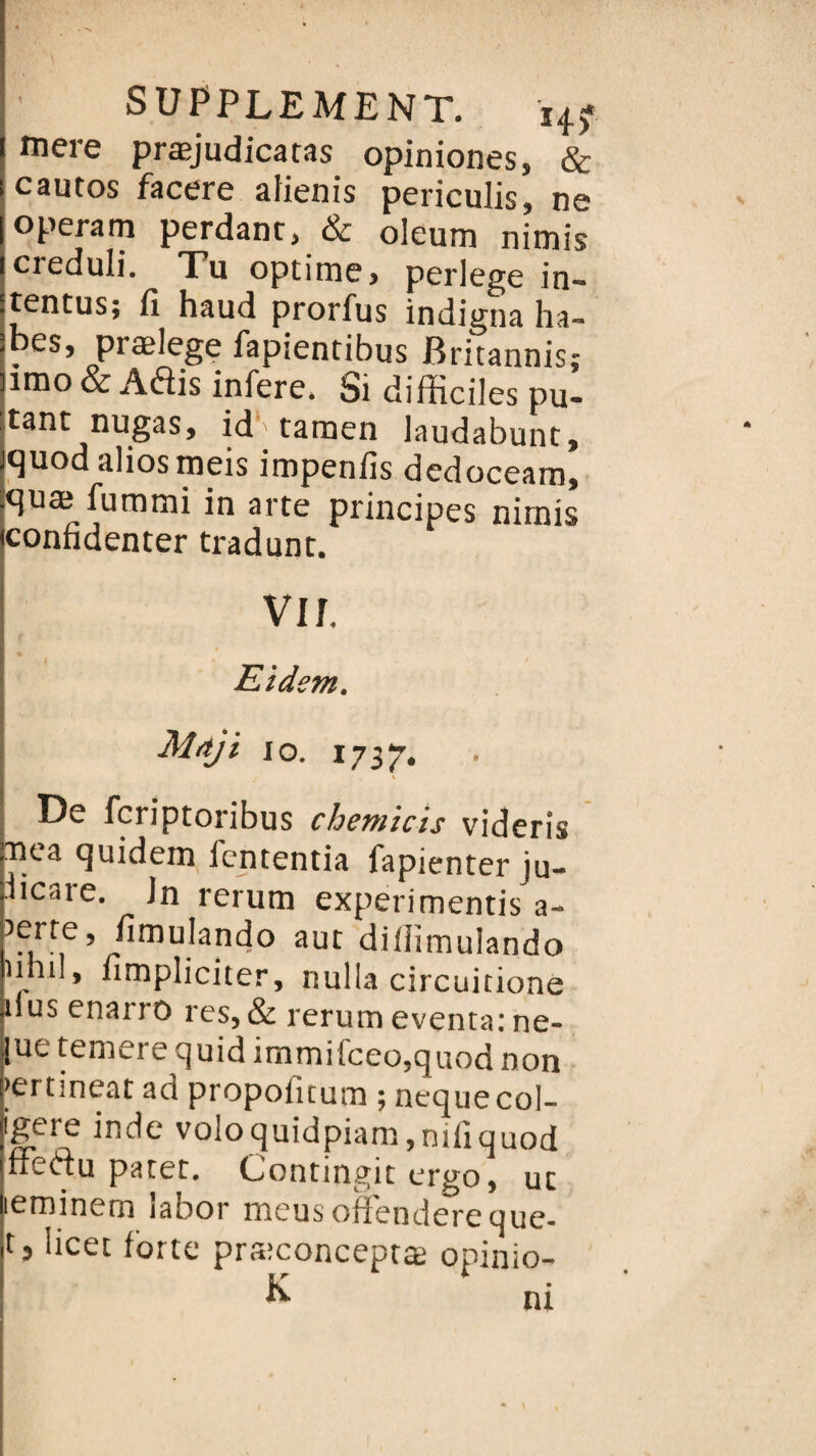 mere præjudicatas opiniones, & cautos facere afienis periculis, ne operam perdant, & oleum nimis creduli. Tu optime, perlege in- tentus; fi haud prorfus indigna ha- ^es’ PræleSe PaP'*entibus Britannis; îmo & Aéiis inféré. Si difficiles pu- tant nugas, id1'tamen laudabunt, quod aliosmeis impenfis dedoceam, quæ fummi in arte principes nimis confidenter tradunt. vu, Eidsm, Mdji io. 1737. ». De fcriptoribus chemicis videris nea quidem fententia fapienter ju- jic<iie. Jn rerum experimentis a- Jerre fimulando aut diffimulando nnil, fimpliciter, nulla circuitione dus enai 10 res, & rerum eventa: ne- lue temere quid immifceo,quod non >ertineat ad propofitum ; nequecol- igtre inde voIoquidpiam,niliGuod ffeftu parer. Contingit ergo, ur leminem îabor meusofïendereque- r3 Ücet forte præconceptæ opinio- K ni