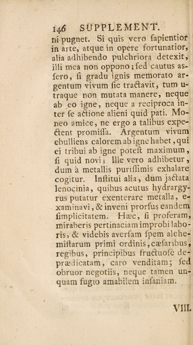 ni pugnet. Si quis vero lapientior in arte, aique in opéré fortunatior, alia adhibetrdo pulchriora detexit, illi mea non oppono;fed cautus as- fero, ü gradu ignis memorato ar- gentum vivum fie traftavit, tum u- traque non mutata manere, neque ab eo igné, neque a reciproca in¬ ter fe aftione alieni quid pati. Mo- neo amice, ne ergo a talibus expé¬ dient promiffa. Argentum vivum ebulliens calorem ab igné habet, qui ei tribui ab igné poteil maximum, fi quid novi ; 111e vero adhibetur, dum à metallis purifiimis exhalare cogitur. Inltitui alia, dum jadlata lenocinia, quibus acutus hydrargy- rus putatur exenterare metalla, e- xaminavi, & inveni prorfus eandem fimplicitatem. Hæc, fi proferam, miraberis pertinaciamimprobi labo- ris, & videbis averfam Ipem alche- miitarum primi ordinis,cæfaribus, regibus, principibus fruftuolè de- prædicatam, caro venditam; led obruor negotiis, neque tamen un- quam fugto amabilera infaniam. VIII.