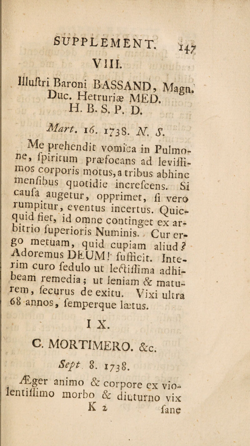 VIII. Illulïri Baroni BASSAND, Magn' Duc. Hetrmiæ MED. H. B. S. P. D. Man. 16. 1-3 S. N. S. Me prehendit vomîca in PuImo- ne» ipiritum præfocans ad leviilï- inos corporis motus, a tribus abhinc menfibus quotidie increfcens. Si eau a. augetur, opprimée, 1} vero rumpicur , eventus incertus. Quic- quid het, id omne continget ex ar- itrto luperioris Numinis. Cur er- go metuam, quid cupiam aliud.? Adoremus DEUM! fuffieit. Inté¬ rim euro feduîo ut leftiffima adhi- oeam remedia ; ut Jeniam & rnatu- rem, fecurus de exitu. Vixi ultra ob annos, femperque lætus. I X. c. MORTIMERO. &c. Sept. 8. 1738. Æger animo & corpore ex vio- Ientiiluno morbo & dieturno vix K z fane