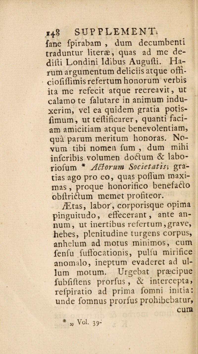 fane fpirabam , dum decumbenti traduntur literæ, quas ad me de- difti Londini Idibus Augufti. Ha- rumargumentum deliciisatque offi- cioftffimis refertum honorum verbis ita me refecit atque recreavit, ut calamo te falutare in animum indu- xerim, vel ea quidem gratia potis- fimum, ut teflificarer, quanti faci- am amicitiam atque benevolentiam, quâ parum meritum honoras. No- vum tibi nomen fum , dum mihi infcribis volumen doftum & labo- riofum * Attorum Societatis-, gra- tias ago pro eo, quas poflum maxi- mas, proque honorifico benefaéto obftriftum memet profiteor. Ætas, labor', corporisque opima pinguitudo, effecerant, ante an- num, ut inertibus refertum, grave, hebes, plenitudine turgens corpus, anhelum ad motus minimos, cum fenfu fuft’ocationis, puli'u mirifice anomalo, ineptum evaderet ad ul- lum motum. Urgebat præcipue fubfifiens prorfus, & intercepta, reipiratio ad prima iomni initia: unde fomnus prorfus prohibebatur, cum * « Vol. 39-