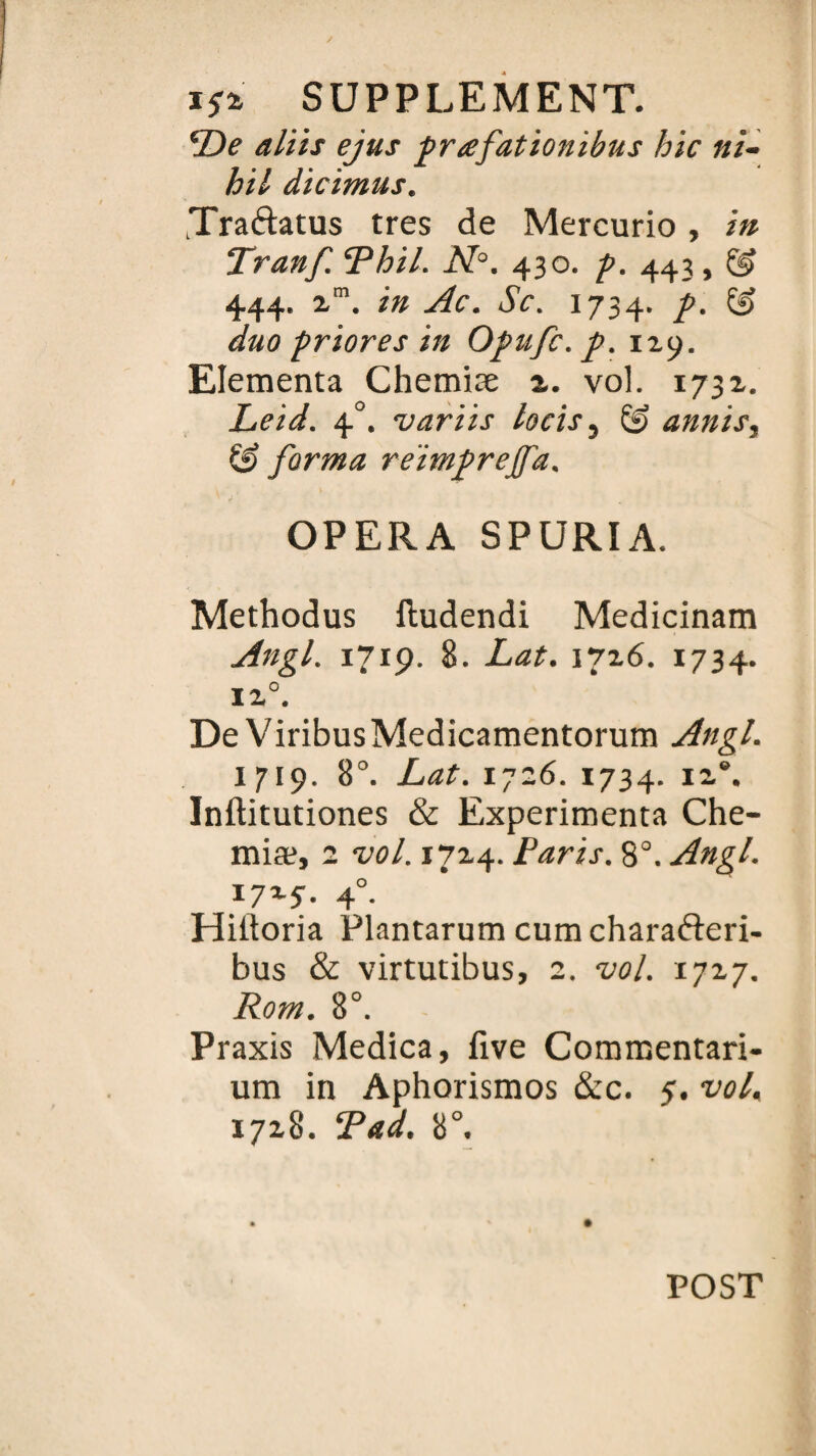 De alïts ejus prafationibus hic ni- hil dicimus. Tra&atus très de Mercurio , in Lranf. ePhil. N°. 430. p. 443, @ 444. zm. in Ac. Sc. 1734. p. 13 duo priores in Opufc. p. 129. Elementa Chemiæ 2. vol. 1732. Leid. 40. varïis locis 3 (3 annis, & forma reimprejfa. OPERA SPURIA. Methodus ftudendi Medicinam Angl. 171p. 8. Lat. 1726. 1734. 12°. De ViribusMedicamentorum Angl. 1719. 8°. Lat. 1726. 1734. 12®. Inftitutiones & Expérimenta Che- miæ, 2 vol. 1724. Paris. 8°. Angl. 1725-. 4°. Hiitoria Plantarum cum charafteri- bus & virtutibus, 2. vol. 1727. Rom. 8°. Praxis Medica, five Commentari- um in Aphorismos &c. 5. vol, 1728. T ad. 8°. POST