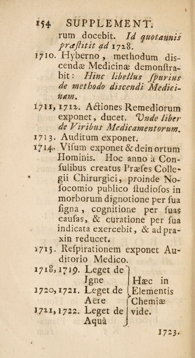 rum docebit. Id quotaiinis prafiitit ad 1718. 1710. Hyberno , methodum dis- cendæ Medicinæ demonftra- bit : Hinc libellus fpurius de methodo discendi Mediei- nam. 1711, ï7ï2. Adiones Remediorum exponet, ducet. Vnde liber de Viribus Medicamentorurn. 17] 3. Auditum exponet. I714‘ Viium exponet &deinortum Honainis. Hoc anno à Con- fuiibus creatus Præfes Colle- gii Chirurgici, proinde No- focomio publico iludiofos in morborum dignotione per fua figna, cognitione per iuas caufas, & curatione per fua indicata exercebit, & adpra- xin reducet, >715. Refpirationem exponet Au- ditorio Medico. 1718,1719. Leget de î Igné Hæc in 1720,1721. Leget de I Elementis Aëte J7*i> 1722. Leget de Aquâ Chemiæ vide. 1723.