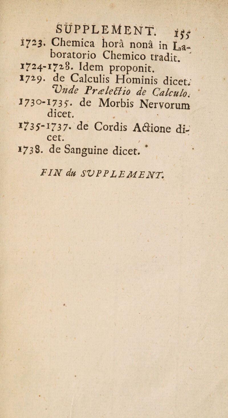 1723. Chemica hor-â nonâ in La- boratorio Chemico tradit. 1724-17x8. Idem proponit. *71-9. de Calculis Hominis dicet; Vnde Trælettio de Calculo. I73°-I735'* de Morbis Nervorum dicet. I735-i737- de Cordis Aâione di¬ cet. 1738. de Sanguine dicet. FIN du SUPPLEMENT.