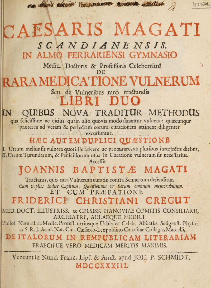 CAESARIS MAGATI S C ANDIANEN SIS. IN ALMO FERRARIENSI GYMNASIO Medie, Do&oris & Profefloris Celeberrimi DE Rara medicatione vulnerum Seu de Vulneribus raro tra&andi* LIBRI DUO IN QUIBUS NOVA TRADITUR. METHODUS qua fcliciflime ac citius quam alio quovis modo fanantur vulnera: qiiaecunque praeterea ad veram 6c perfedam eorum curationem attinent diligenter excutiuntur. HJEC AUTEM DUPLICI QJJJBSTIONI ff. Utrum melius fit vulnera quotidie folvere ac procurare, an pluribus inrerje&is diebus, II. Utrum Turundarum, 8c Penicillorum ufus in Curatione vulnerum fit necefianus. Accefiit JOANNIS BAPTISTAE MAGATI Tra&atus, quo rara Vulnerum curatio contra Sennertum defenditur. Cum triplici Indice Capitum, Qu&flionum & Rerum omnium memorabilium* ET CUM PRAEFATIONE FRIDERICI CHRISTIANI CREGUT MED. DOCT. ILLUSTRISS. ac CELSISS. HANOV1AE COMITIS CONSILIARII, ARCHIATRI, AULAEQUE MEDICI Philof. Natural. ac Medie. Profeffi utriusque Urbis Sc Celeb. Abbatiae Seligenft. Pbyfici ac S. R. I. Acad. Nat. Cur. Caefareo-Leopoldino Carolinae Collega, Marcelli* I DE ITALORUM IN REMPUBLICAM LITERARIAM PRAECIPUE VERO MEDICAM MERITIS MAXIMIS. Veneunt in Nund. Franc. Lipf. & Air.ft. apud JOH. P. SCHM1DT, MDCCXXXIIL