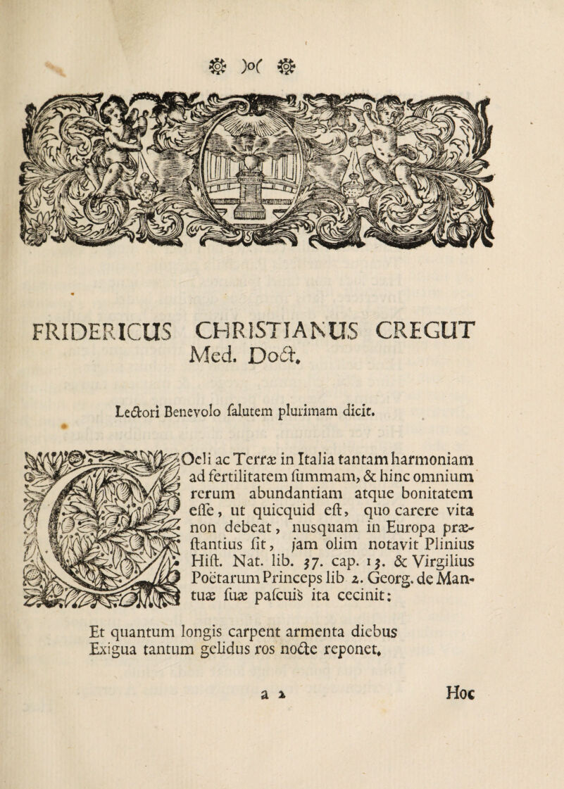 f @ )°( % FRIDERICUS CHRISTIANUS CREGUT Med. Dodl. Ledori Benevolo falutem plurimam dicit. Ocii ac Terra? in Italia tantam harmoniam ad fertilitatem fummam, & hinc omnium rerum abundantiam atque bonitatem efle, ut quicquid eft, quo carere vita non debeat, nusquam in Europa prse- ftantius fit, /am olim notavit Plinius Hift. Nat. lib. $7. cap. 1$. & Virgilius Poetarum Princeps lib z. Georg. de Man¬ tua? fuse pafcuiS ita cecinit; Et quantum longis carpent armenta diebus Exigua tantum gelidus ros no£te reponet. Hoc