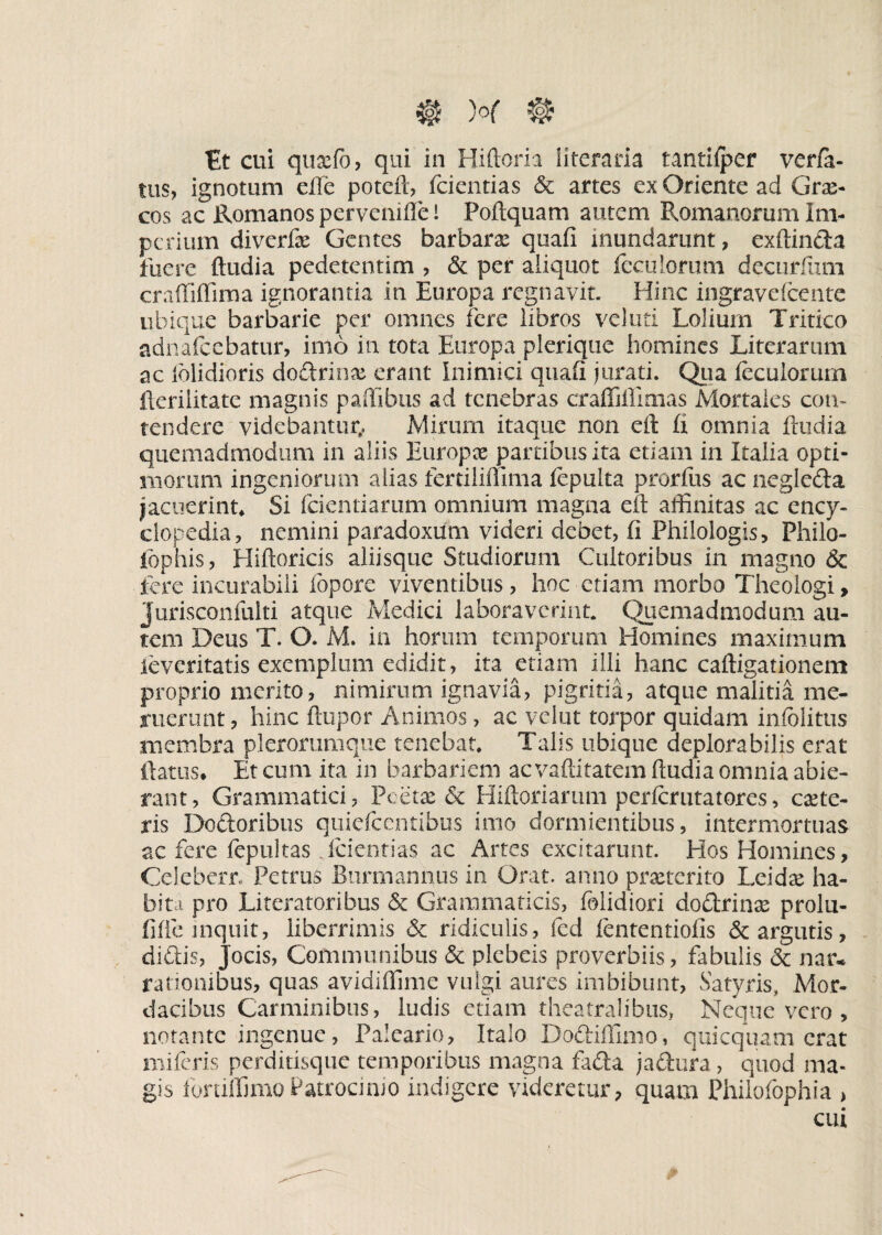 Et cui quxfo, qui in Hiftoria literaria tantilper verfa- tus, ignotum efle poteft, fcientias & artes ex Oriente ad Gra> cos ac Romanos pervemfte i Poftquam autem Romanorum Im¬ perium diverfae Gentes barbara quafi mundarunt, exftinda fuere ftudia pedetentim , & per aliquot fecuiorum decurfiim craffiffima ignorantia in Europa regnavit. Hinc ingravefcentc ubique barbarie per omnes fere libros veluti Lolium Tritico adnafcebatur, imo in tota Europa plerique homines Literarum ac (olidioris dodrinse erant Inimici quali jurati. Qua feculorum fterilitate magnis paffibus ad tenebras craffiffimas Mortales con¬ tendere videbantur,. Mirum itaque non eft £i omnia ftudia quemadmodum in aliis Europx partibus ita etiam in Italia opti¬ morum ingeniorum alias fertiliffima fcpulta prorfus ac negleda jacuerint* Si fcientiarum omnium magna eft affinitas ac ency- clopedia, nemini paradoxum videri debet, fi Philologis, Philo- iophis, Hiftoricis aliisque Studiorum Cultoribus in magno & fere incurabili lepore viventibus, hoc etiam morbo Theologi, Jurisconfulti atque Medici laboraverint. Quemadmodum au¬ tem Deus T. O. M. in horum temporum Homines maximum leveritatis exemplum edidit, ita etiam illi hanc caftigationem proprio merito, nimirum ignavia, pigritia, atque malitia me¬ ruerunt , hinc ftupor Animos, ac velut torpor quidam iniolitus membra plerorumque tenebat. Talis ubique deplora bilis erat flatus» Et cum ita in barbariem ac vaftitatem ftudia omnia abie¬ rant, Grammatici, Pcetx & Hiftoriarum perlcrutatores, exte¬ ris Dodoribus quiefcentibus imo dormientibus, intermortuas ac fere fepultas fcientias ac Artes excitarunt. Hos Homines, Celeberr. Petrus Burmannus in Orat, anno praeterito Lcidae ha¬ bita pro Literatoribus & Grammaticis, (olidiori dodri nae prolu- fifte inquit, liberrimis ridiculis, fcd fcntentiofis & argutis, didis, Jocis, Communibus & plebeis proverbiis, fabulis <5c nar* rationibus, quas avidiffime vulgi aures imbibunt, Satyris, Mor¬ dacibus Carminibus, ludis etiam theatralibus, Neque vero , notante ingenue, Paleario, Italo Dodiffimo, quicquam erat mifcris perditisque temporibus magna fada j a dura , quod ma¬ gis fortiffimo Patrocinio indigere videretur, quam Philofophia , cui