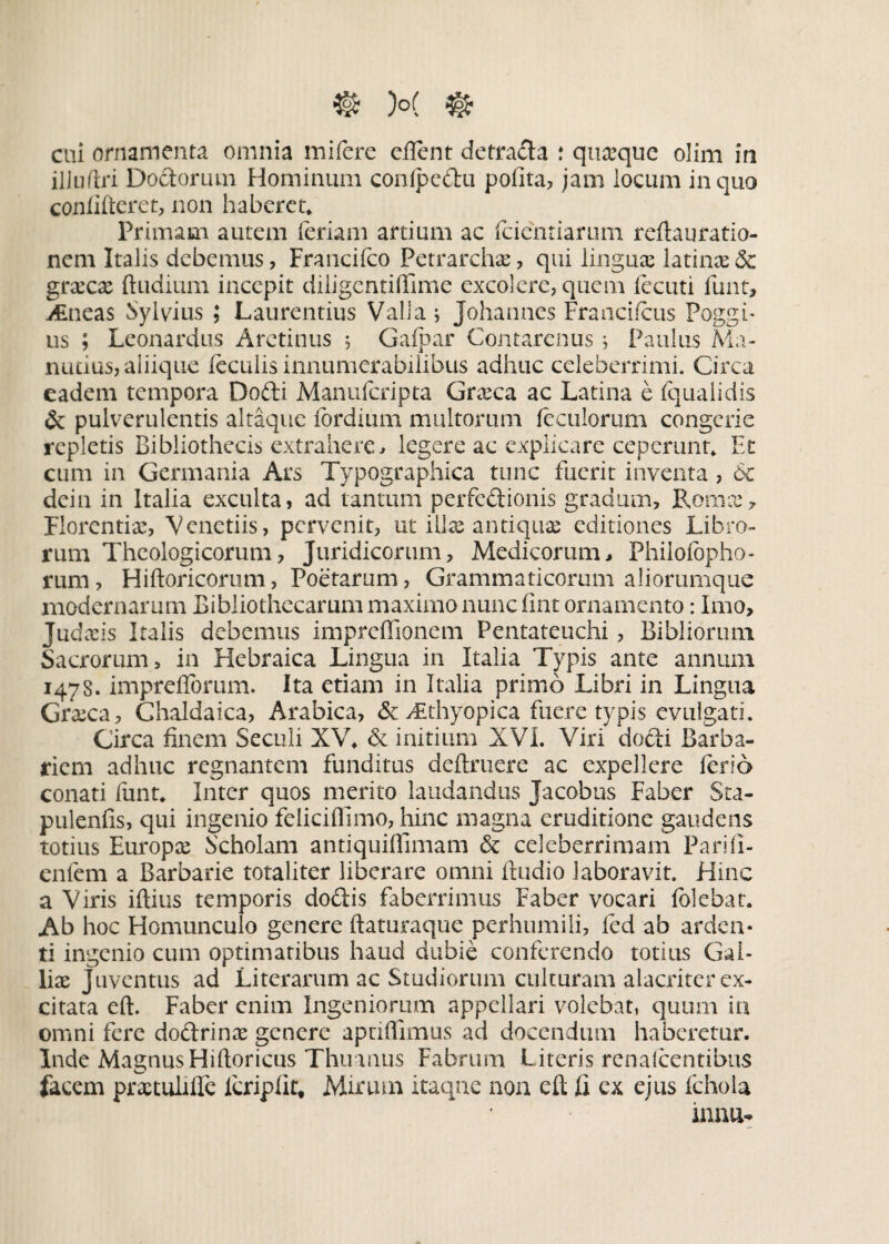 cui ornamenta omnia mifere eflent detra&a : quaeque olim in ilJuftri Doctorum Hominum conlpedu polita, jam locum in quo confifteret, non haberet* Primam autem feriam artium ac fcicntiarum reftauratio¬ nem Italis debemus, Francifco Petrarchae, qui linguae latinas & gnecae ftudium incepit diligentiffime excolere, quem fecuti funt, v£neas Sylvius ; Laurentius Valla ; Johannes Francifeus Poggf us ; Leonardus Aretinus ; Galpar Contarcnus , Paulus Ma- nutius, aliique feculis innumerabilibus adhuc celeberrimi. Circa eadem tempora Dofti Manufcripta Graeca ac Latina e iqualidis & pulverulentis altaque fbrdium multorum feculorum congerie repletis Bibliothecis extrahere, legere ac explicare ceperunt* Et cum in Germania Ars Typographica tunc fuerit inventa , 6c dein in Italia exculta, ad tantum perfedUonis gradum, Roma:, Florentia, Venedis, pervenit, ut iilx antiquae editiones Libro¬ rum Theologicorum, Juridicorum, Medicorum, Philofopho- rum, Hiftoricorum, Poetarum, Grammaticorum aliorumque modernarum Bibliothecarum maximo nunc fint ornamento: Imo, Judaeis I talis debemus impreffionem Pentateuchi , Bibliorum Sacrorum, in Hebraica Lingua in Italia Typis ante annum 1478. impreflbrum. Ita etiam in Italia primo Libri in Lingua Graeca, Chaldaica, Arabica, &>£thyopica fuere typis evulgati. Circa finem Secali XV* & initium XVI. Viri dofti Barba¬ riem adhuc regnantem funditus definiere ac expellere ferio conati funt* Inter quos merito laudandus Jacobus Faber Sta- pulenfis, qui ingenio feliciffimo, hinc magna eruditione gaudens totius Europae Scholam antiquiflimam & celeberrimam Parili- enfem a Barbarie totaliter liberare omni ftudio laboravit. Hinc a Viris iftius temporis doftis faberrimus Faber vocari folebat. Ab hoc Homunculo genere ftaturaque perhumili, fed ab arden¬ ti ingenio cum optimatibus haud dubie conferendo totius Gal¬ liae juventus ad Literarum ac Studiorum culturam alacriter ex¬ citata eft. Faber enim Ingeniorum appellari volebat, quum in omni fere do&rinae genere aptiflimus ad docendum haberetur. Inde Magnus Hiftoricus Thuanus Fabrum. Literis renafeentibus facem praetuliIfe lcripfit* Mirum itaque non eft fi ex ejus fehola innu-