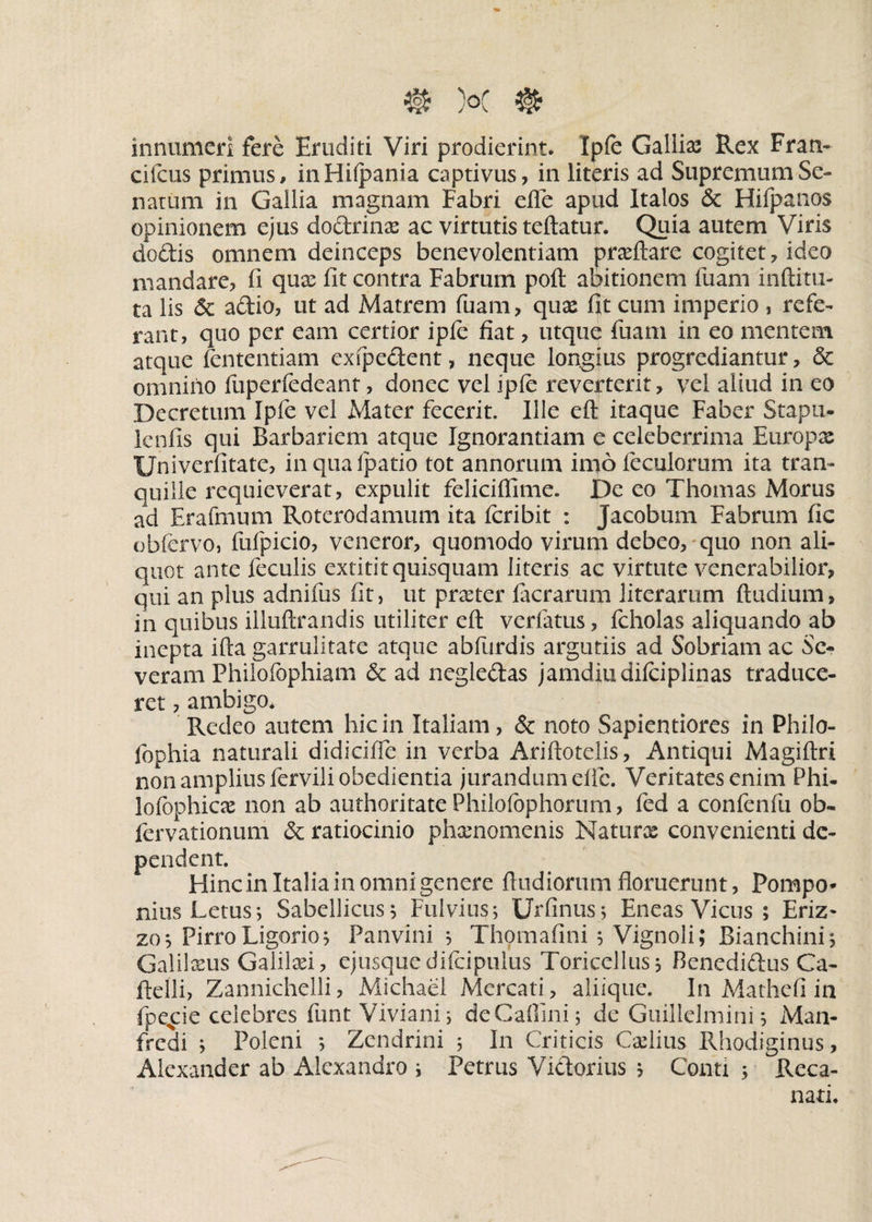 @ )°c ® innumeri fere Eruditi Viri prodierint. Ipfe Galliae Rex Fran- cifcus primus, inHilpania captivus, in literis ad Supremum Se¬ natum in Gallia magnam Fabri efle apud Italos & Hifpanos opinionem ejus do&rinae ac virtutis teftatur. Quia autem Viris doftis omnem deinceps benevolentiam praeftare cogitet, ideo mandare, fi quas fit contra Fabrum poft abitionem fuam inftitu- ta lis <$c adio, ut ad Matrem fuam, quas fit cum imperio , refe¬ rant, quo per eam certior ipfe fiat, utque fuam in eo mentem atque fententiam exfpe&ent, neque longius progrediantur, & omnino fuperfedeant, donec vel ipfe reverterit, vel aliud in eo Decretum Ipfe vel Mater fecerit. Ille eft itaque Faber Stapu- lenfis qui Barbariem atque Ignorantiam e celeberrima Europae Univerfitate, inqualpatio tot annorum imofeculorum ita tran¬ quille requieverat, expulit feliciftime. De eo Thomas Morus ad Erafmum Roterodamum ita feribit : Jacobum Fabrum fic obfervo, fufpicio, veneror, quomodo virum debeo, quo non ali¬ quot ante feculis extitit quisquam literis ac virtute venerabilior, qui an plus adnifus fit, ut praeter lacrarum literamm ftudium, in quibus illuftrandis utiliter eft verfatus, fcholas aliquando ab inepta ifta garrulitate atque abfurdis argutiis ad Sobriam ac Se¬ veram Philofophiam & ad negle&as jamdiudifeiplinas traduce¬ ret , ambigo. Redeo autem hic in Italiam, & noto Sapientiores in Philo- fophia naturali didicifle in verba Ariftotelis, Antiqui Magiftri non amplius ferviliobedientia jurandum elic. Veritates enim Phi- lofophicae non ab authoritate Philofophorum, fed a confenfu ob~ lervationum &; ratiocinio phaenomenis Naturae convenienti de¬ pendent. Hincinltaliainomnigenere ftudiorum floruerunt, Pompo¬ nius Letus; Sabellicus 5 Fulvius; Urfinus; Eneas Vicus ; Eriz* zo; Pirro Ligorio; Panvini ; Thomafini ; Vignoli; Bianchini, Galilxus Galilaei, ejusquedifcipulus Toricellus; Benedidlus Ca- ftelli, Zannichelli, Michael Mercati, aliique. In Mathefi in fpe^ie celebres funt Viviani; deCaftini; de Guillelmini; Man- fredi ; Poleni *, Zendrini ; In Criticis Caelius Rhodiginus, Alexander ab Alexandro ; Petrus Victorius ; Conti ; Reca- nati.