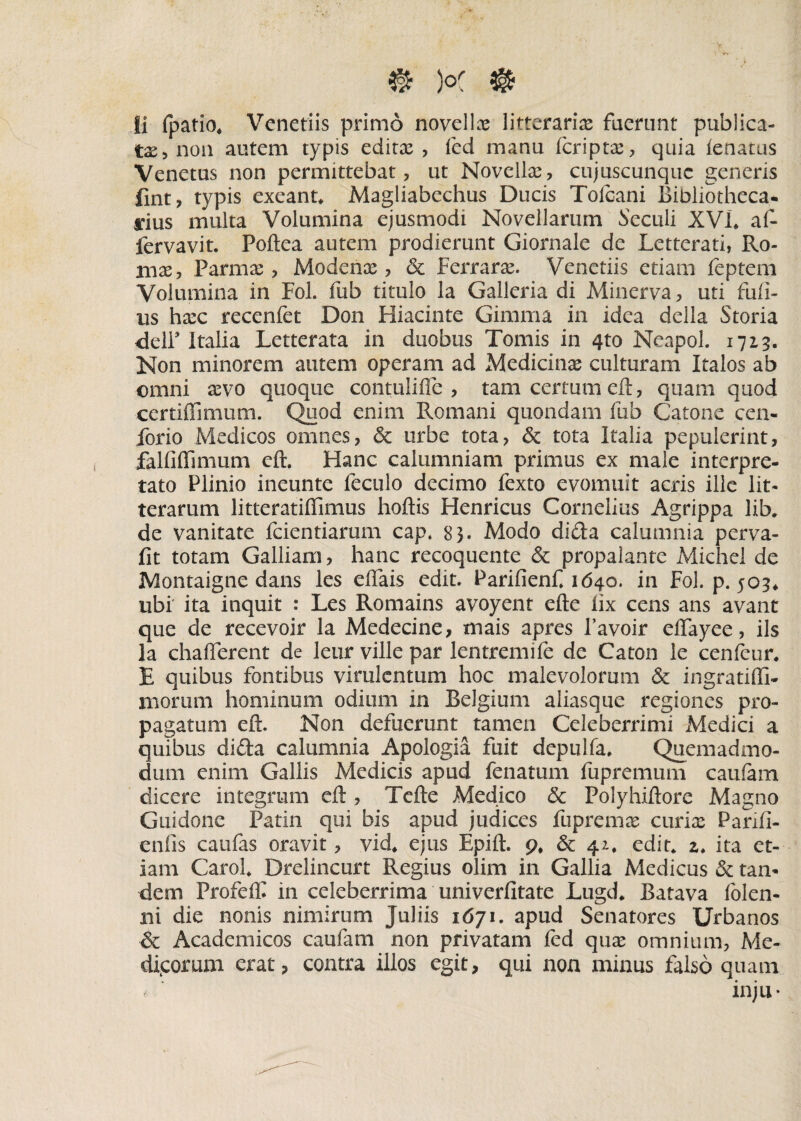 Ii fpatio* Venetiis primo novellae litteraria faerunt publica¬ tae > non autem typis editae, led manu (criptae, quia (enatus Venetus non permittebat, ut Novellae, cujuscunquc generis fint, typis exeant* Magliabechus Ducis Tolcani Bibliotheca, rius multa Volumina ejusmodi Novellarum Seculi XVI* at fervavit. Poftea autem prodierunt Giornale de Letterati, Ro¬ mae, Parmae, Modenae, & Perrarae. Venetiis etiam feptem Volumina in Fol. fub titulo la Galleria di Minerva, uti fidi¬ us haec recenfet Don Hiacinte Gimma in idea della Storia delP Italia Letterata in duobus Tomis in 4to Neapol. 1713. Non minorem autem operam ad Medicinae culturam Italos ab omni aevo quoque contulifle , tam certum eft, quam quod certiffimum. Quod enim Romani quondam fub Catone cen- forio Medicos omnes, & urbe tota, & tota Italia pepulerint, falfiffimum eft. Hanc calumniam primus ex male interpre¬ tato Plinio ineunte feculo decimo fexto evomuit acris ille lit¬ terarum litteratiflimus hoftis Henricus Cornelius Agrippa lib, de vanitate fcientiarum cap. 83. Modo dida calumnia perva- fit totam Galliam, hanc recoquente & propalante Michel de Montaigne dans les effais edit. Parifienf» 1640. in Fol. p. 505* ubi ita inquit : Les Romains avoyent efte lix cens ans avant que de recevoir la Medecine, mais apres Favoir eflayee, iis la chafferent de leur ville par lentremife de Caton le cenfcur. E quibus fontibus virulentum hoc malevolorum & ingratiffi- morum hominum odium in Belgium aliasque regiones pro¬ pagatum eft. Non defuerunt tamen Celeberrimi Medici a quibus di&a calumnia Apologia fuit depulfa. Quemadmo¬ dum enim Gallis Medicis apud fenatum fupremum caufam dicere integrum eft, Tefte Medico & Polyhiftore Magno Guidone Patin qui bis apud judices fupremae curiae Parifi- enfis caufas oravit, vid* ejus Epift. 9, & 4z* edit* z* ita et¬ iam Carol* Drelincurt Regius olim in Gallia Medicus & tan¬ dem Profeffi in celeberrima univerfitate Lugd* Batava folen- ni die nonis nimirum Juliis 1671. apud Senatores Urbanos & Academicos caufam non privatam fed quae omnium, Me¬ dicorum erat, contra illos egit, qui non minus falso quam