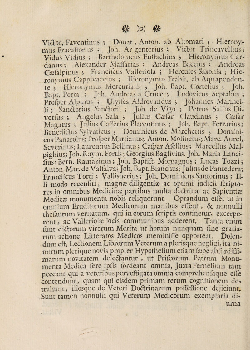 ® )°( % Vi&or* Faventinus *, Donat * Anton. ab Altomari ; Hierony¬ mus Fracaftorius ; Joh. Ar gcnterius ; Vidor Trincavelims; Vidus Vidius ; Bartholorneus Euftachius ; Hieronymus Car- danus ; Alexander A4affarias ; Andreas Baccius ; Andreas Csefalpinus *, Francifcus Valleriola ; Hercules Saxonia ; Hie¬ ronymus Cappivaccius ; Hieronymus Frabit, ab Aquapenden- te i Hieronymus Mercurialis ; Joh. Bapt. Cortefius ; Joh. Bapt. Porta ; Joh. Andreas a Cruce ; Ludovicus Scptalius ; Profper Alpinus ; Ulyfles AJdrovandus ; Johannes Marinel- li ; Sandorius Sandorii ; Joh. de Vigo ; Petrus Salias Di- verfus ; Angelus Sala 5 Julius Cadar Ciaudinus 5 CaTar Maga tus 5 Julius Cafferius Placentinus ; joh. Bapt. Ferrarius; Benedicius Sylvaticus ; Dominicus de Marchettis ; Domini¬ cus Panarolus; Profper Martianus; Anton. Molinetus; Mare. AureL Severinusj Laurentius Bellinusj Calpar Afellius; Marcellus Mal- pighius; Joh. Raym. Fortis; Georgius Baglivius. Joh* Maria Lanci- lius;Bern. Ramazinus; Joh* Baptift Morgagnus; Lucas Tozzi; Anton.Mar.de Vaifalva; Joh* Rapt.Bianchus; Julius de Pantedera; Francifcus Torti ; Vallisnerius*, Joh* Dominicus Santorinus 5 Il¬ li modo recenliti, magnx diligentias ac optimi judicii feripto- res in omnibus Medicinas partibus multa dodrinae ac Sapientiae Medicae monumenta nobis reliquerunt. Optandum effet ut in omnium Eruditorum Medicorum manibus effent, & nonnulli thelaurum veritatum, qui in eorum feriptis continetur, excerpe¬ rent, ac Valleriolae locis communibus adderent. Tanta enim funt didorum virorum Merita ut horum nunquam line gratia¬ rum adione Litteratos Medicos meminiffe opporteat. Dolen- diim eft, Ledionem Librorum Veterum a plerisque negligi, ita ni¬ mirum pleriquenovis propter Hypothefium etiam faspeabfurdifli- marum novitatem deledantur , ut Frifcorum Patrum Monu¬ menta Medica fere ipfis fordeant omnia* Juxta Fernelium tam peccant qui a veteribus perveftigata omnia comprehenfaque efle contendunt, quam qui eisdem primam rerum cognitionem de¬ trahunt, illosque de Veteri Dodrinarum poffeffione dejiciunt* Sunt tamen nonnulli qui Veterum Medicorum exemplaria di¬ urna